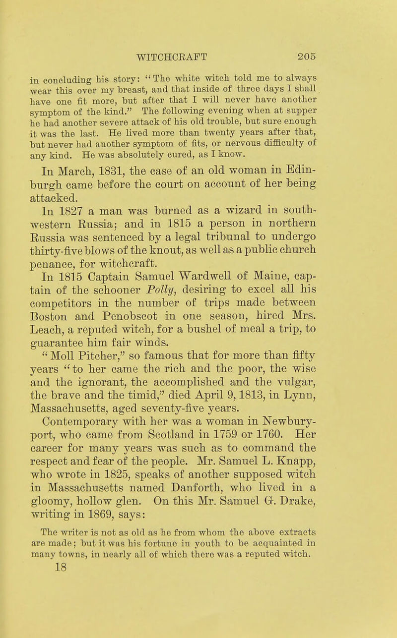 in concluding Ms story: The white witch told me to always wear this over my breast, and that inside of throe days I shall have one fit more, but after that I will never have another symptom of the kind. The following evening when at supper he had another severe attack of his old trouble, but sure enough it was the last. He lived more than twenty years after that, but never had another symptom of fits, or nervous difficulty of any kind. He was absolutely cured, as I know. In March, 1831, the case of an old woman in Edin- burgh came before the court on account of her being attacked. In 1827 a man was burned as a wizard in south- western Russia; and in 1815 a person in northern Russia was sentenced by a legal tribunal to undergo thirty-five blows of the knout, as well as a public church penance, for witchcraft. In 1815 Captain Samuel Ward well of Maine, cap- tain of the schooner Polly^ desiring to excel aU his competitors in the number of trips made between Boston and Penobscot in one season, hired Mrs. Leach, a reputed witch, for a bushel of meal a trip, to guarantee him fair winds.  Moll Pitcher, so famous that for more than fifty years to her came the rich and the poor, the wise and the ignorant, the accomplished and the vulgar, the brave and the timid, died April 9,1813, in Lynn, Massachusetts, aged seventy-five years. Contemporary with her was a woman in Newbury- port, who came from Scotland in 1759 or 1760. Her career for many years was such as to command the respect and fear of the people. Mr. Samuel L. Knapp, who wrote in 1825, speaks of another supposed witch in Massachusetts named Dauforth, who lived in a gloomy, hollow glen. On this Mr. Samuel G. Drake, writing in 1869, says: The writer is not as old as he from whom the above extracts are made; but it was his fortune in youth to be acquainted in many towns, in nearly all of which there was a reputed witch. 18
