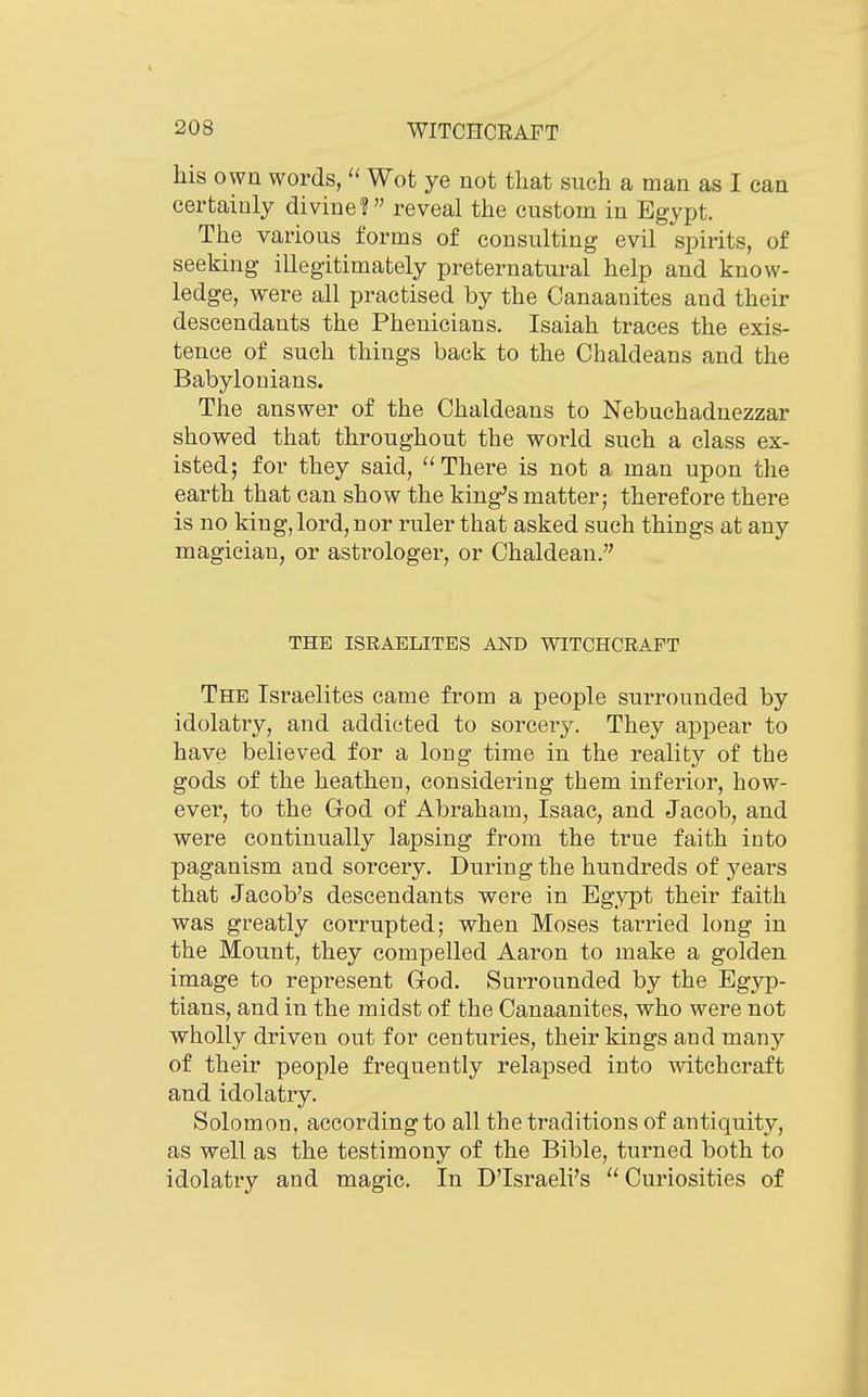 his own words,  Wot ye not that such a man as I can certainly divine? reveal the custom in Egypt. The various forms of consulting evil spirits, of seeking illegitimately preternatural help and know- ledge, were all practised by the Canaanites and their descendants the Phenicians. Isaiah traces the exis- tence of such things back to the Chaldeans and the Babylonians. The answer of the Chaldeans to Nebuchadnezzar showed that throughout the world such a class ex- isted; for they said, There is not a man upon the earth that can show the king's matter; therefore there is no king, lord, nor ruler that asked such things at any magician, or astrologer, or Chaldean. THE ISRAELITES AND WITCHCRAFT The Israelites came from a people surrounded by idolatry, and addicted to sorcery. They appear to have believed for a long time in the reality of the gods of the heathen, considering them inferior, how- ever, to the Grod of Abraham, Isaac, and Jacob, and were continually lapsing from the true faith into paganism and sorcery. During the hundreds of yesirs that Jacob's descendants were in Egypt their faith was greatly corrupted; when Moses tarried long in the Mount, they compelled Aaron to make a golden image to represent God. Surrounded by the Egyp- tians, and in the midst of the Canaanites, who were not wholly driven out for centuries, their kings and many of their people frequently relapsed into witchcraft and idolatry. Solomon, according to all the traditions of antiquity, as well as the testimony of the Bible, turned both to idolatry and magic. In D'Israeli's Curiosities of