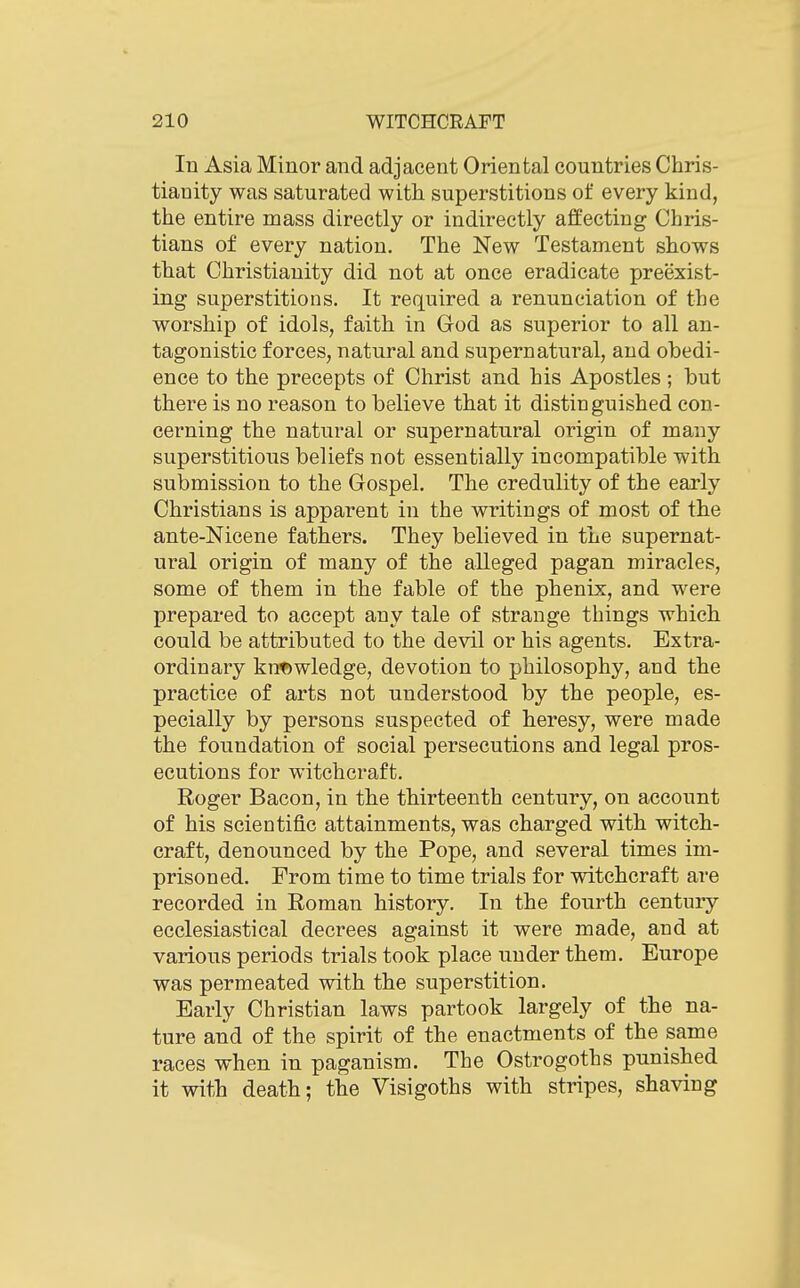 In Asia Minor and adjacent Oriental countries Chris- tianity was saturated with superstitions of every kind, the entire mass directly or indirectly affecting Chris- tians of every nation. The New Testament shows that Christianity did not at once eradicate preexist- ing superstitions. It required a renunciation of the worship of idols, faith in God as superior to all an- tagonistic forces, natural and supernatural, and obedi- ence to the precepts of Christ and his Apostles ; but there is no reason to believe that it distinguished con- cerning the natural or supernatural origin of many superstitious beliefs not essentially incompatible with submission to the Gospel. The credulity of the early Christians is apparent in the writings of most of the ante-Nicene fathers. They believed in the supernat- ural origin of many of the alleged pagan miracles, some of them in the fable of the phenix, and were prepared to accept any tale of strange things which could be attributed to the devil or his agents. Extra- ordinary knowledge, devotion to philosophy, and the practice of arts not understood by the people, es- pecially by persons suspected of heresy, were made the foundation of social persecutions and legal pros- ecutions for witchcraft. Roger Bacon, in the thirteenth century, on account of his scientific attainments, was charged with witch- craft, denounced by the Pope, and several times im- prisoned. From time to time trials for witchcraft are recorded in Roman history. In the fourth century ecclesiastical decrees against it were made, and at various periods trials took place under them. Europe was permeated with the superstition. Early Christian laws partook largely of the na- ture and of the spirit of the enactments of the same races when in paganism. The Ostrogoths punished it with death; the Visigoths with stripes, shaving