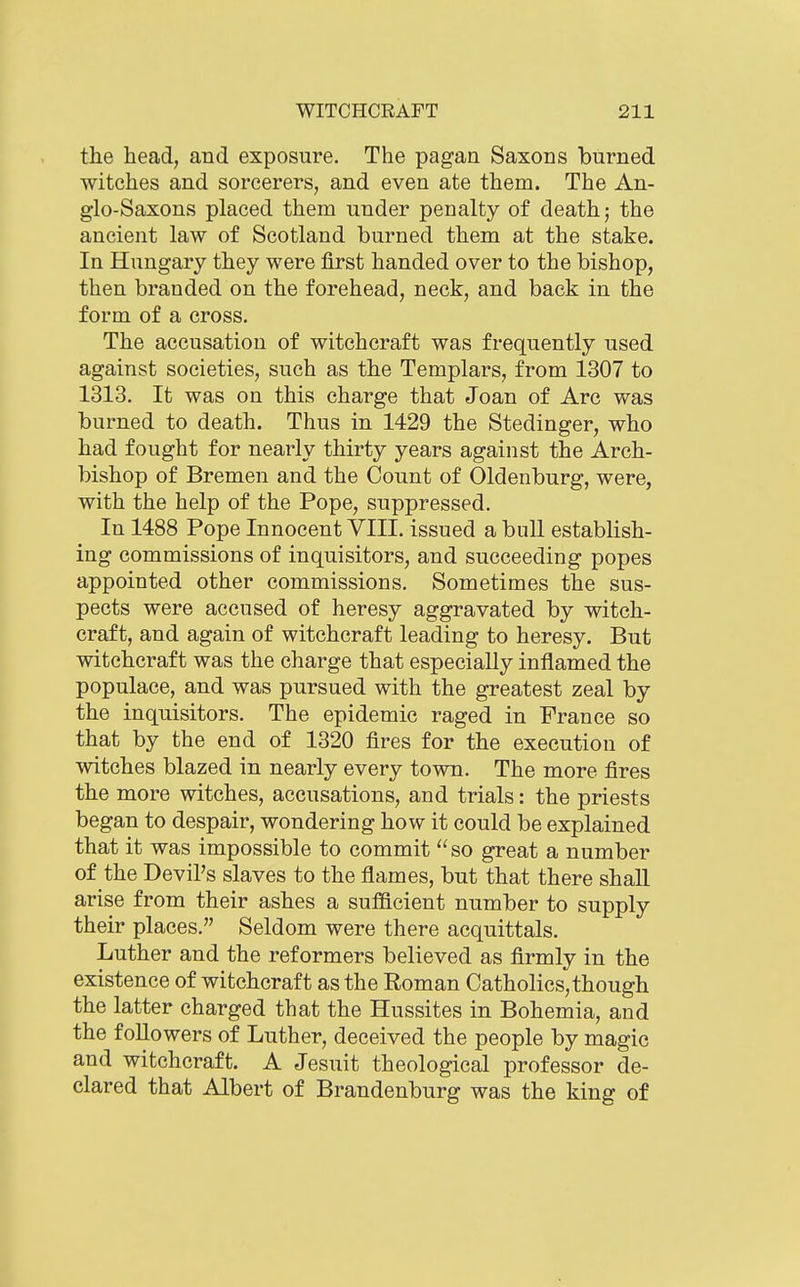the head, and exposure. The pagan Saxons burned witches and sorcerers, and even ate them. The An- glo-Saxons placed them under penalty of death; the ancient law of Scotland burned them at the stake. In Hungary they were first handed over to the bishop, then branded on the forehead, neck, and back in the form of a cross. The accusation of witchcraft was frequently used against societies, such as the Templars, from 1307 to 1313. It was on this charge that Joan of Arc was burned to death. Thus in 1429 the Stedinger, who had fought for nearly thirty years against the Arch- bishop of Bremen and the Count of Oldenburg, were, with the help of the Pope, suppressed. In 1488 Pope Innocent VIII. issued a bull establish- ing commissions of inquisitors, and succeeding popes appointed other commissions. Sometimes the sus- pects were accused of heresy aggravated by witch- craft, and again of witchcraft leading to heresy. But witchcraft was the charge that especially inflamed the populace, and was pursued with the greatest zeal by the inquisitors. The epidemic raged in France so that by the end of 1320 fires for the execution of witches blazed in nearly every town. The more fires the more witches, accusations, and trials: the priests began to despair, wondering how it could be explained that it was impossible to commit  so great a number of the Devil's slaves to the flames, but that there shall arise from their ashes a sufftcient number to supply their places. Seldom were there acquittals. Luther and the reformers believed as firmly in the existence of witchcraft as the Roman Catholics,though the latter charged that the Hussites in Bohemia, and the followers of Luther, deceived the people by magic and witchcraft. A Jesuit theological professor de- clared that Albert of Brandenburg was the king of