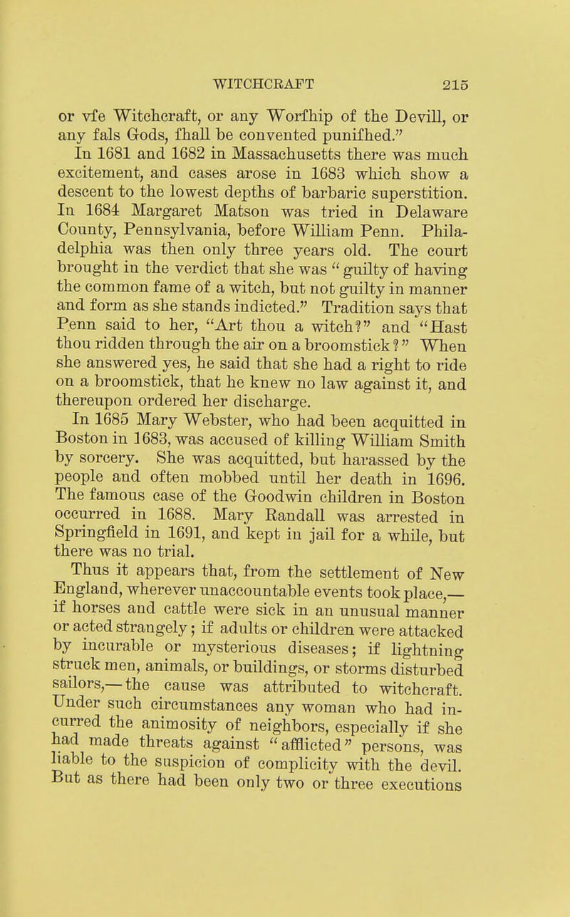 or vfe Witchcraft, or any Worfhip of the Devill, or any fals Gods, fhall be con vented punifhed. In 1681 and 1682 in Massachusetts there was much excitement, and cases arose in 1683 which show a descent to the lowest depths of barbaric superstition. In 1684 Margaret Matson was tried in Delaware County, Pennsylvania, before WiUiam Penn, Phila- delphia was then only three years old. The court brought in the verdict that she was  guilty of having the common fame of a witch, but not guilty in manner and form as she stands indicted. Tradition says that Penn said to her, *'Art thou a witch? and Hast thou ridden through the air on a broomstick ?  When she answered yes, he said that she had a right to ride on a broomstick, that he knew no law against it, and thereupon ordered her discharge. In 1685 Mary Webster, who had been acquitted in Boston in 1683, was accused of killing William Smith by sorcery. She was acquitted, but harassed by the people and often mobbed until her death in 1696. The famous case of the Goodwin children in Boston occurred in 1688. Mary Randall was arrested in Springfield in 1691, and kept in jail for a while, but there was no trial. Thus it appears that, from the settlement of New England, wherever unaccountable events took place,— if horses and cattle were sick in an unusual manner or acted strangely; if adults or children were attacked by incurable or mysterious diseases; if lightning struck men, animals, or buildings, or storms disturbed sailors,—the cause was attributed to witchcraft. Under such circumstances any woman who had in- curred the animosity of neighbors, especially if she had made threats against afflicted persons, was liable to the suspicion of complicity with the devil. But as there had been only two or three executions