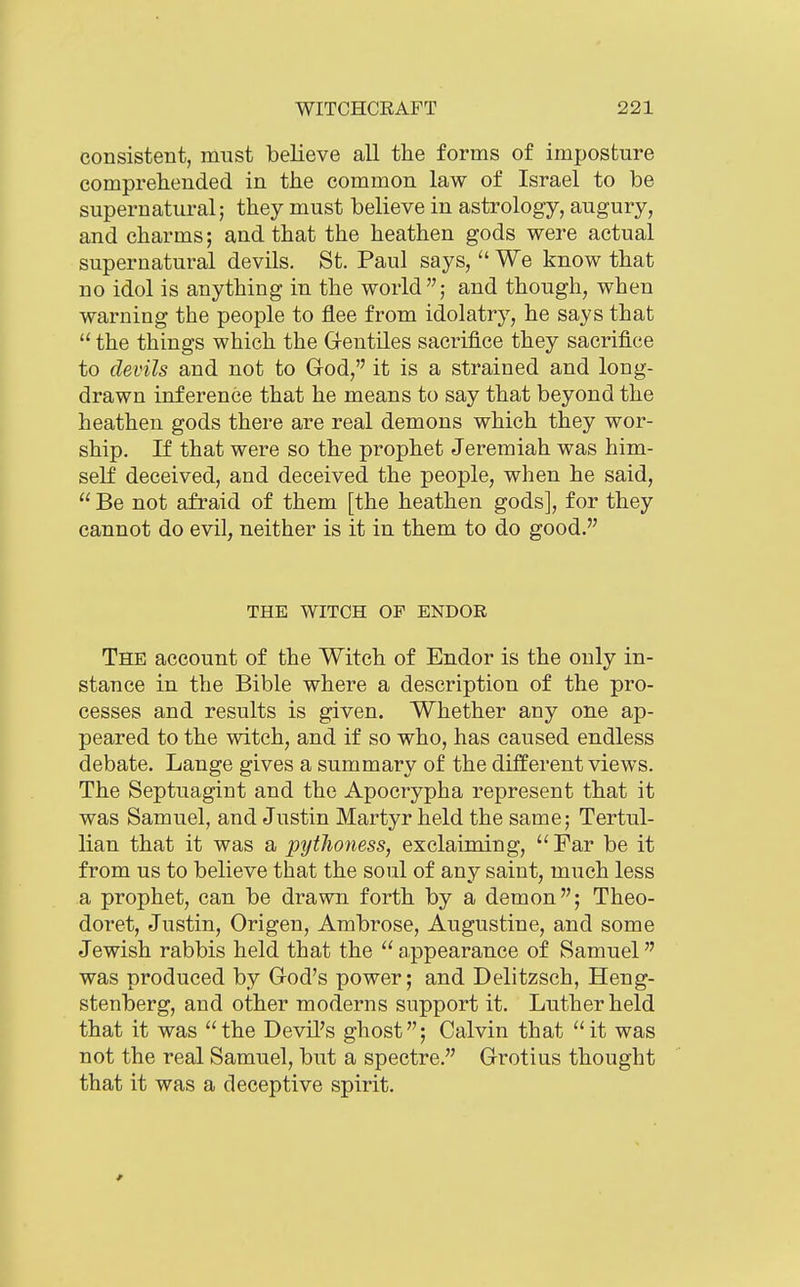 consistent, must believe all the forms of imposture comprehended in the common law of Israel to be supernatural; they must believe in astrology, augury, and charms; and that the heathen gods were actual supernatural devils. St. Paul says,  We know that no idol is anything in the world; and though, when warning the people to flee from idolatry, he says that  the things which the Gentiles sacrifice they sacrifice to devils and not to God, it is a strained and long- drawn inference that he means to say that beyond the heathen gods there are real demons which they wor- ship. If that were so the prophet Jeremiah was him- self deceived, and deceived the people, when he said,  Be not afraid of them [the heathen gods], for they cannot do evil, neither is it in them to do good. THE WITCH OF ENDOR The account of the Witch of Endor is the only in- stance in the Bible where a description of the pro- cesses and results is given. Whether any one ap- peared to the witch, and if so who, has caused endless debate. Lange gives a summary of the different views. The Septuagint and the Apocrypha represent that it was Samuel, and Justin Martyr held the same; Tertul- lian that it was a pytJioness, exclaiming, Far be it from us to believe that the soul of any saint, much less a prophet, can be drawn forth by a demon; Theo- doret, Justin, Origen, Ambrose, Augustine, and some Jewish rabbis held that the  appearance of Samuel was produced by God's power; and Delitzsch, Heng- stenberg, and other moderns support it. Luther held that it was the Devil's ghost; Calvin that it was not the real Samuel, but a spectre. Grotius thought that it was a deceptive spirit.