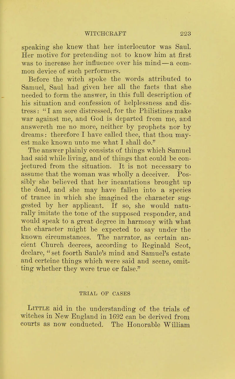 speaking she kuew that her interlocutor was Saul, Her motive for pretending- not to know him at first was to increase her influence over his mind—a com- mon device of such performers. Before the witch spoke the words attributed to Samuel, Saul had given her all the facts that she needed to form the answer, in this full description of his situation and confession of helplessness and dis- tress : am sore distressed, for the Philistines make war against me, and God is departed from me, and answereth me no more, neither by prophets nor by dreams: therefore I have called thee, that thou may- est make known unto me what I shall do. The answer plainly consists of things which Samuel had said while living, and of things that could be con- jectured from the situation. It is not necessary to assume that the woman was wholly a deceiver. Pos- sibly she believed that her incantations brought up the dead, and she may have fallen into a species of trance in which she imagined the character sug- gested by her applicant. If so, she would natu- rally imitate the tone of the supposed responder, and would speak to a great degree in harmony with what the character might be expected to say under the known circumstances. The narrator, as certain an- cient Church decrees, according to Reginald Scot, declare, set foorth Saule's mind and Samuel's estate and certeine things which were said and scene, omit- ting whether they were true or false. TEIAL OF CASES Little aid in the understanding of the trials of witches in New England in 1692 can be derived from courts as now conducted. The Honorable William