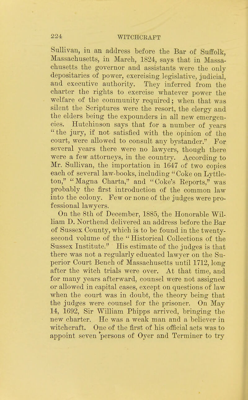 SuUivau, in an address before the Bar of Suffolk, Massachusetts, in March, 1824, says that in Massa- chusetts the governor and assistants were the only depositaries of power, exercising legislative, judicial, and executive authority. They inferred from the charter the rights to exercise whatever power the welfare of the community required; when that was silent the Scriptures were the resort, the clergy and the elders being the expounders in all new emergen- cies. Hutchinson says that for a number of years the jury, if not satisfied with the opinion of the court, were allowed to consult any bystander. For several years there were no lawyers, though there were a few attorneys, in the country. According to Mr. Sullivan, the importation in 1647 of two copies each of several law-books, including Coke on Lyttle- ton, Magna Charta, and Coke's Reports, was probably the first introduction of the common law into the colony. Few or none of the judges were pro- fessional lawyers. On the 8th of December, 1885, the Honorable Wil- liam D. Northend delivered an address before the Bar of Sussex County, which is to be found in the twenty- second volume of the  Historical Collections of the Sussex Institute. His estimate of the judges is that there was not a regularly educated lawyer on the Su- perior Court Bench of Massachusetts until 1712, long after the witch trials were over. At that time, and for many years afterward, counsel were not assigned or allowed in capital cases, except on questions of law when the court was in doubt, the theory being that the judges were counsel for the prisoner. On May 14, 1692, Sir William Phipps arrived, bringing the new charter. He was a weak man and a believer in witchcraft. One of the first of his official acts was to appoint seven persons of Oyer and Terminer to try