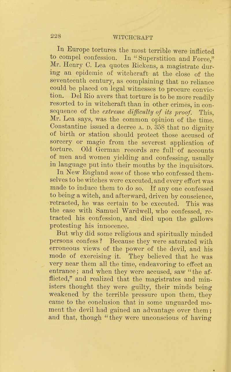 In Europe tortures the most terrible were inflicted to compel confession. In  Superstition and Force, Mr. Henry C. Lea quotes Rickens, a magistrate dur- ing an epidemic of witchcraft at the close of the seventeenth century, as complaining that no reliance could be placed on legal witnesses to procure convic- tion. Del Rio avers that torture is to be more readily resorted to in witchcraft than in other crimes, in con- sequence of the extreme difficulty of its proof. This, Mr. Lea says, was the common opinion of the time. Constantine issued a decree a. d. 358 that no dignity of birth or station should protect those accused of sorcery or magic from the severest application of torture. Old German records are full of accounts of men and women yielding and confessing, usually in language put into their mouths by the inquisitors. In New England none of those who confessed them- selves to be witches were executed, and every effort was made to induce them to do so. If any one confessed to being a witch, and afterward, driven by conscience, retracted, he was certain to be executed. This was the case with Samuel Wardwell, who confessed, re- tracted his confession, and died upon the gaUows protesting his innocence. But why did some religious and spiritually minded persons confess ? Because they were saturated with erroneous views of the power of the devil, and his mode of exercising it. They believed that he was very near them aU the time, endeavoring to effect an entrance; and when they were accused, saw the af- flicted, and realized that the magistrates and min- isters thought they were guilty, their minds being weakened by the terrible pressure upon them, they came to the conclusion that in some unguarded mo- ment the devil had gained an advantage over them; and that, though  they were unconscious of having