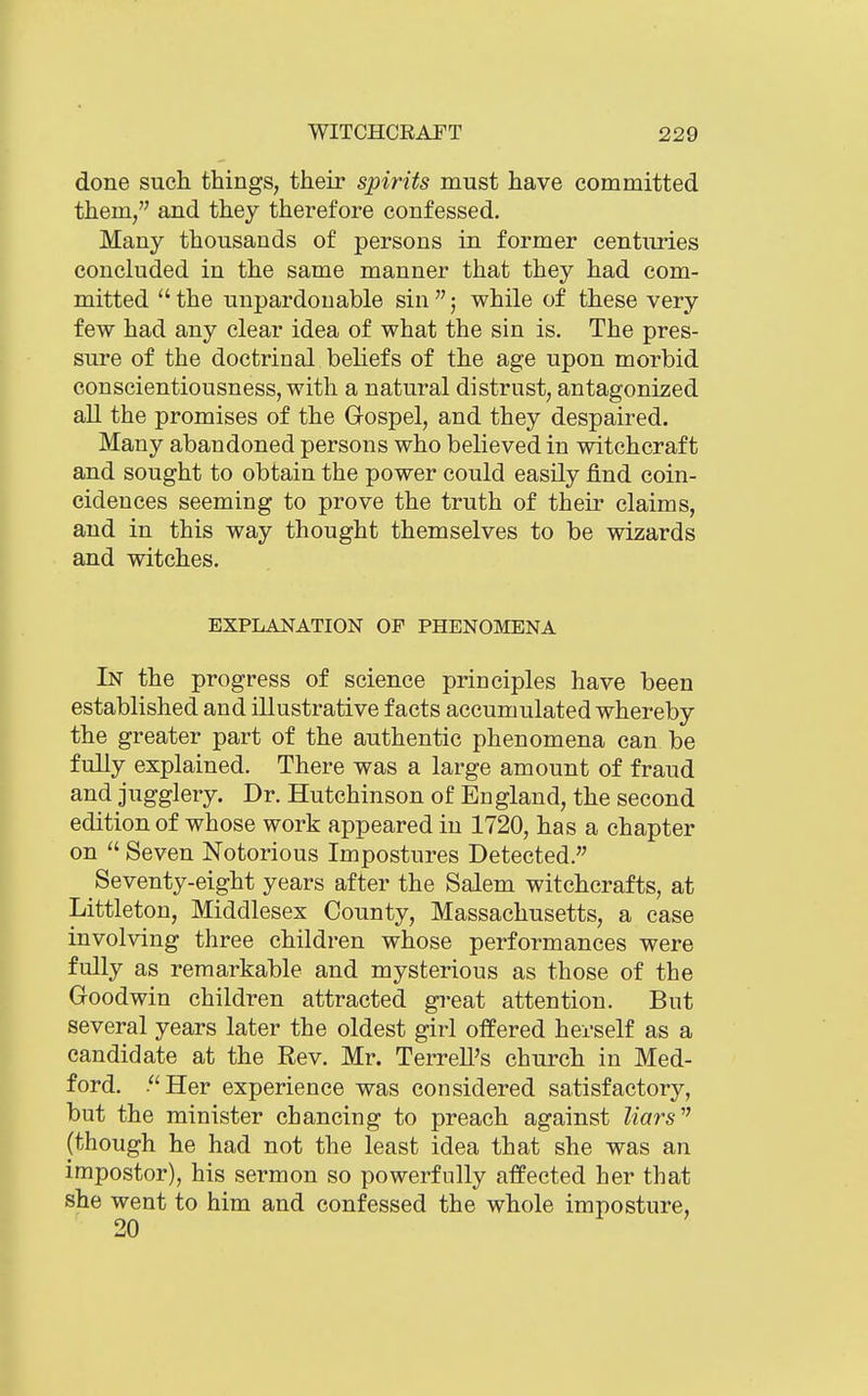 done such things, their spirits must have committed them, and they therefore confessed. Many thousands of persons in former centuries concluded in the same manner that they had com- mitted  the unpardonable sin ; while of these very few had any clear idea of what the sin is. The pres- sure of the doctrinal beliefs of the age upon morbid conscientiousness, with a natural distrust, antagonized all the promises of the Gospel, and they despaired. Many abandoned persons who believed in witchcraft and sought to obtain the power could easily find coin- cidences seeming to prove the truth of their claims, and in this way thought themselves to be wizards and witches. EXPLANATION OP PHENOMENA In the progress of science principles have been established and illustrative facts accumulated whereby the greater part of the authentic phenomena can be fully explained. There was a large amount of fraud and jugglery. Dr. Hutchinson of England, the second edition of whose work appeared in 1720, has a chapter on  Seven Notorious Impostures Detected. Seventy-eight years after the Salem witchcrafts, at Littleton, Middlesex County, Massachusetts, a case involving three children whose performances were fully as remarkable and mysterious as those of the Goodwin children attracted great attention. But several years later the oldest girl offered herself as a candidate at the Rev. Mr. Terrell's church in Med- ford. .Her experience was considered satisfactory, but the minister chancing to preach against liars (though he had not the least idea that she was an impostor), his sermon so powerfully affected her that she went to him and confessed the whole imposture, 20