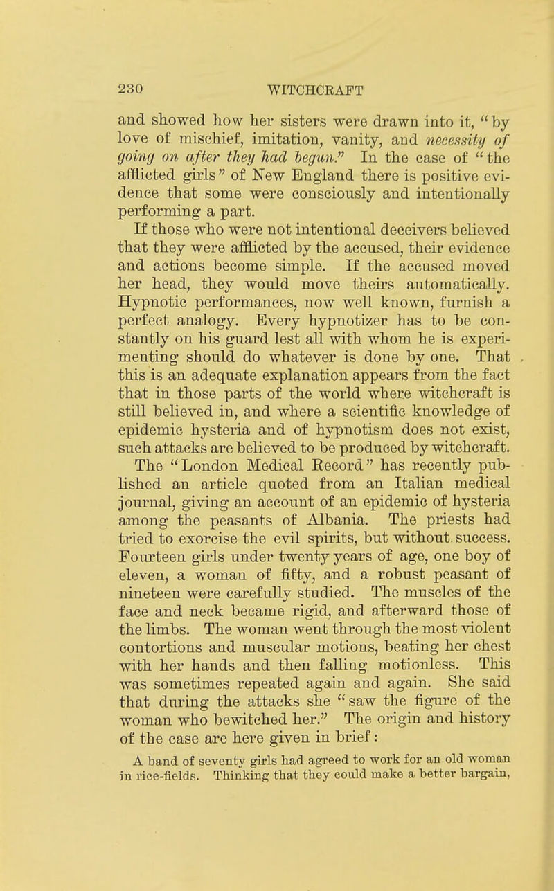 and showed how her sisters were drawn into it,  by- love of mischief, imitation, vanity, and necessity of going on after they had begun. In the case of  the afflicted girls  of New England there is positive evi- dence that some were consciously and intentionally- performing a part. If those who were not intentional deceivers believed that they were afflicted by the accused, their evidence and actions become simple. If the accused moved her head, they would move theirs automatically. Hypnotic performances, now well known, furnish a perfect analogy. Every hypnotizer has to be con- stantly on his guard lest all with whom he is experi- menting should do whatever is done by one. That , this is an adequate explanation appears from the fact that in those parts of the world where witchcraft is still believed in, and where a scientific knowledge of epidemic hysteria and of hypnotism does not exist, such attacks are believed to be produced by witchcraft. The London Medical Record has recently pub- lished an article quoted from an Italian medical journal, giving an account of an epidemic of hysteria among the peasants of Albania. The priests had tried to exorcise the evil spirits, but without, success. Fourteen girls under twenty years of age, one boy of eleven, a woman of fifty, and a robust peasant of nineteen were carefully studied. The muscles of the face and neck became rigid, and afterward those of the limbs. The woman went through the most -violent contortions and muscular motions, beating her chest with her hands and then falling motionless. This was sometimes repeated again and again. She said that during the attacks she saw the figure of the woman who be-witched her. The origin and history of the case are here given in brief: A band of seventy girls had agreed to work for an old woman in rice-fields. Thinking that they could make a better bargain,