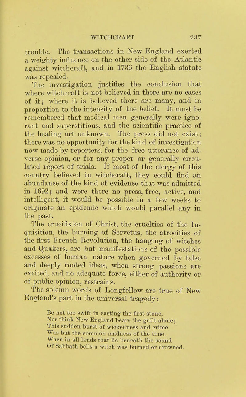 trouble. The transactions in New England exerted a weighty influence on the other side of the Atlantic against witchcraft, and in 1736 the English statute was repealed. The investigation justifies the conclusion that where witchcraft is not believed in there are no cases of it; where it is believed there are many, and in proportion to the intensity of the belief. It must be remembered that medical men generally were igno- rant and superstitious, and the scientific practice of the healing art unknown. The press did not exist; there was no opportunity for the kind of investigation now made by reporters, for the free utterance of ad- verse opinion, or for any proper or generally circu- lated report of trials. If most of the clergy of this country believed in witchcraft, they could find an abundance of the kind of evidence that was admitted in 1692; and were there no press, free, active, and intelligent, it would be possible in a few weeks to originate an epidemic which would parallel any in the past. The crucifixion of Christ, the cruelties of the In- quisition, the burning of Servetus, the atrocities of the first French Revolution, the hanging of witches and Quakers, are but manifestations of the possible excesses of human nature when governed by false and deeply rooted ideas, when strong passions are excited, and no adequate force, either of authority or of public opinion, restrains. The solemn words of Longfellow are true of New England's part in the universal tragedy: Be not too swift in casting the first stone, Nor think New England bears the guilt alone; This sudden burst of wickedness and crime Was but the common madness of the time, When in all lands that lie beneath the sound Of Sabbath bells a witch was burned or drowned.