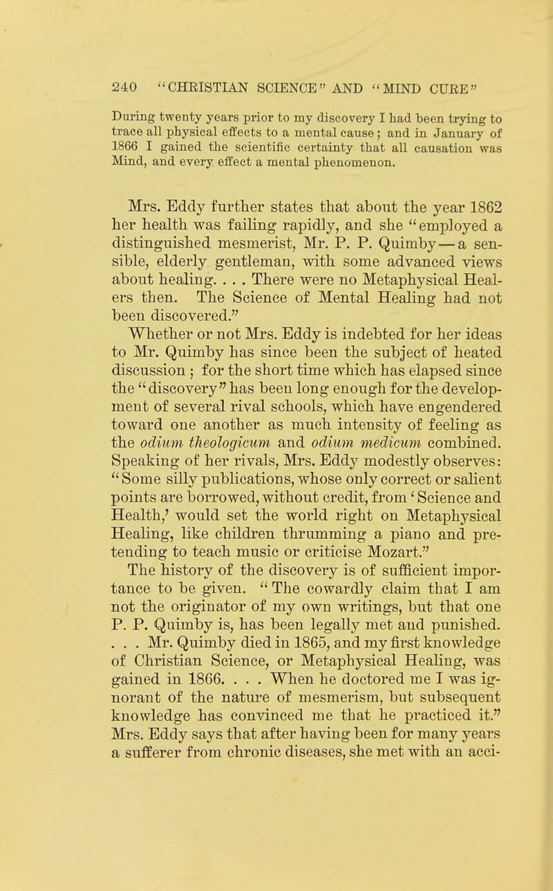 During twenty years prior to my discovery I had been trying to trace all physical effects to a mental cause ; and in January of 1866 I gained the scientific certainty that all causation was Mind, and every elfect a mental phenomenon. Mrs. Eddy further states that about the year 1862 her health was failing rapidly, and she employed a distinguished mesmerist, Mr. P. P. Quimby—a sen- sible, elderly gentleman, with some advanced views about healing. . . . There were no Metaphysical Heal- ers then. The Science of Mental Healing had not been discovered. Whether or not Mrs. Eddy is indebted for her ideas to Mr. Quimby has since been the subject of heated discussion ; for the short time which has elapsed since the  discovery has been long enough for the develop- ment of several rival schools, which have engendered toward one another as much intensity of feeling as the odium tlieologicum and odium medicum combined. Speaking of her rivals, Mrs. Eddy modestly observes:  Some silly publications, whose only correct or salient points are borrowed, without credit, from' Science and Health,' would set the world right on Metaphysical Healing, like children thrumming a piano and pre- tending to teach music or criticise Mozart. The history of the discovery is of sufficient impor- tance to be given.  The cowardly claim that I am not the originator of my own writings, but that one P. P. Quimby is, has been legally met and punished. , . . Mr. Quimby died in 1865, and my first knowledge of Christian Science, or Metaphysical Healing, was gained in 1866. . . . When he doctored me I was ig- norant of the nature of mesmerism, but subsequent knowledge has convinced me that he practiced it. Mrs. Eddy says that after having been for many years a sufferer from chronic diseases, she met with an acci-