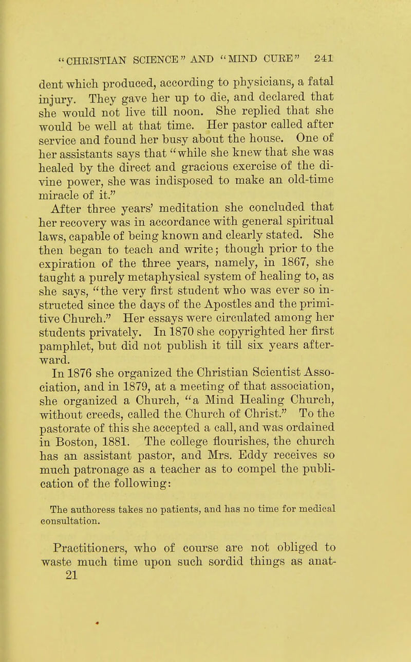 dent which produced, according to physicians, a fatal injury. They gave her up to die, and declared that she would not live till noon. She replied that she would be well at that time. Her pastor called after service and found her busy about the house. One of her assistants says that while she knew that she was healed by the direct and gracious exercise of the di- vine power, she was indisposed to make an old-time miracle of it. After three years' meditation she concluded that her recovery was in accordance with general spiritual laws, capable of being known and clearly stated. She then began to teach and write; though prior to the expiration of the three years, namely, in 1867, she taught a purely metaphysical system of healing to, as she says, the very first student who was ever so in- structed since the days of the Apostles and the primi- tive Church. Her essays were circulated among her students privately. In 1870 she copyrighted her first pamphlet, but did not publish it till six years after- ward. In 1876 she organized the Christian Scientist Asso- ciation, and in 1879, at a meeting of that association, she organized a Church, a Mind Healing Church, without creeds, called the. Church of Christ. To the pastorate of this she accepted a call, and was ordained in Boston, 1881. The college flourishes, the church has an assistant pastor, and Mrs. Eddy receives so much patronage as a teacher as to compel the publi- cation of the following: The authoress takes no patients, and has no time for medical consultation. Practitioners, who of course are not obliged to waste much time upon such sordid things as anat- 21