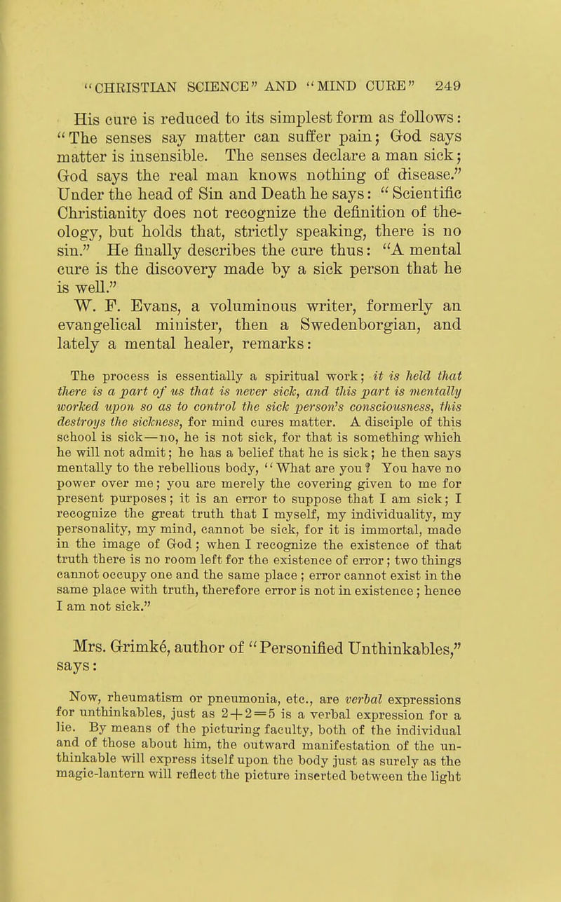 His cure is reduced to its simplest form as follows: ''The senses say matter can suffer pain; God says matter is insensible. The senses declare a man sick; God says the real man knows nothing of disease. Under the head of Sin and Death he says:  Scientific Christianity does not recognize the definition of the- ology, but holds that, strictly speaking, there is no sin. He finally describes the cure thus: A mental cure is the discovery made by a sick person that he is well. W. F. Evans, a voluminous writer, formerly an evangelical minister, then a Swedenborgian, and lately a mental healer, remarks: The process is essentially a spiritual work; it is held that there is a part of us that is never side, and this x)art is mentally worlced upon so as to control the sick person^s consciousness, this destroys the sickness, for mind cures matter. A disciple of this school is sick—no, he is not sick, for that is something which he will not admit; he has a belief that he is sick; he then says mentally to the rebellious body, '' What are you ? You have no power over me; you are merely the covering given to me for present purposes; it is an error to suppose that I am sick; I recognize the great truth that I myself, my individuality, my personality, my mind, cannot be sick, for it is immortal, made in the image of God; when I recognize the existence of that truth there is no room left for the existence of error; two things cannot occupy one and the same place ; error cannot exist in the same place with truth, therefore error is not in existence; hence I am not sick. Mrs. Grimk^, author of ''Personified Unthinkables, says: Now, rheumatism or pneumonia, etc., are verial expressions for unthinkables, just as 2 + 2 = 5 is a verbal expression for a lie. By means of the picturing faculty, both of the individual and of those about him, the outward manifestation of the un- thinkable will express itself upon the body just as surely as the magic-lantern will reflect the picture inserted between the light