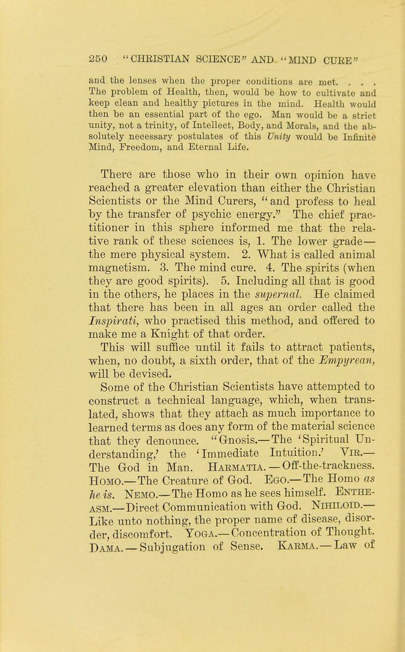 and the lenses when the proper conditions are met. . . . The problem of Health, then, would be how to cultivate and keep clean and healthy pictures in the mind. Health would then be an essential part of the ego. Man would be a strict unity, not a trinity, of Intellect, Body, and Morals, and the ab- solutely necessary postulates of this Unity would be Infinite Mind, Freedom, and Eternal Life. There are those who in their own opinion have reached a greater elevation than either the Christian Scientists or the Mind Curers, and profess to heal by the transfer of psychic energy. The chief prac- titioner in this sphere informed me that the rela- tive rank of these sciences is, 1. The lower grade— the mere physical system. 2. What is called animal magnetism. 3. The mind cure. 4. The spirits (when they are good spirits). 5. Including all that is good in the others, he places in the supernal. He claimed that there has been in all ages an order called the Inspirati, who practised this method, and offered to make me a Knight of that order. This will suffice until it fails to attract patients, when, no doubt, a sixth order, that of the Empyrean, will be devised. Some of the Christian Scientists have attempted to construct a technical language, which, when trans- lated, shows that they attach as much importance to learned terms as does any form of the material science that they denounce. Gnosis.—The 'Spiritual Un- derstanding,' the 'Immediate Intuition.' Vir.— The God in Man. Harmatia. — Off-the-trackuess. Homo.—The Creature of God. Ego.—The Homo as he is. Nemo.—The Homo as he sees himself. Enthe- ASM.—Direct Communication with God. Nihiloid.— Like unto nothing, the proper name of disease, disor- der, discomfort. Yoga.—Concentration of Thought. Dama.—Subjugation of Sense. Karma, — Law of