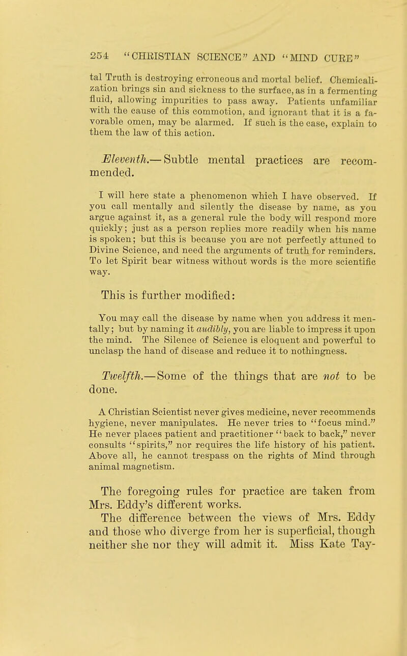 tal Truth is destroying erroneous and mortal belief. Chemicali- zation brings sin and sickness to the surface, as in a fermenting fluid, allowing impurities to pass away. Patients unfamiliar with the cause of this commotion, and ignorant that it is a fa- vorable omen, may be alarmed. If such is the case, explain to them the law of this action. Eleventh.— Subtle mental practices are recom- mended. I will here state a phenomenon which I have observed. If you call mentally and silently the disease by name, as you argue against it, as a general rule the body will respond more quickly; just as a person replies more readily when his name is spoken; but this is because you are not perfectly attuned to Divine Science, and need the arguments of truth for reminders. To let Spirit bear witness without words is the more scientific way. This is further modified: You may call the disease by name when you address it men- tally; but by naming it audibly, you are liable to impress it upon the mind. The Silence of Science is eloquent and powerful to unclasp the hand of disease and reduce it to nothingness. Twelfth.— Some of the things that are not to be done. A Christian Scientist never gives medicine, never recommends hygiene, never manipulates. He never tries to focus mind. He never places patient and practitioner back to back, never consults spirits, nor requires the life history of his patient. Above all, he cannot trespass on the rights of Mind through animal magnetism. The foregoing rules for practice are taken from Mrs. Eddy's different works. The difference between the views of Mrs. Eddy and those who diverge from her is superficial, though neither she nor they will admit it. Miss Kate Tay-
