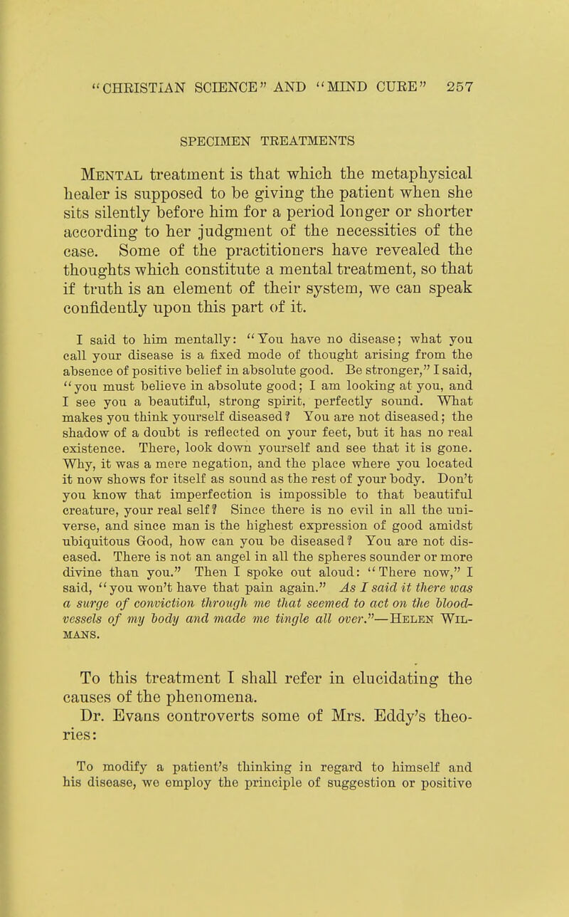 SPECIMEN TEEATMENTS Mental treatment is that which the metaphysical healer is supposed to be giving the patient when she sits silently before him for a period longer or shorter according to her judgment of the necessities of the case. Some of the practitioners have revealed the thoughts which constitute a mental treatment, so that if truth is an element of their system, we can speak confidently upon this part of it. I said to him mentally: You have no disease; what you call your disease is a fixed mode of thought arising from the absence of positive belief in absolute good. Be stronger, I said, you must believe in absolute good; I am looking at you, and I see you a beautiful, strong spirit, perfectly sound. What makes you think yourself diseased? You are not diseased; the shadow of a doubt is reflected on your feet, but it has no real existence. There, look down yourself and see that it is gone. Why, it was a mere negation, and the place where you located it now shows for itself as sound as the rest of your body. Don't you know that imperfection is impossible to that beautiful creature, your real self? Since there is no evil in all the uni- verse, and since man is the highest expression of good amidst ubiquitous Good, how can you be diseased? You are not dis- eased. There is not an angel in all the spheres sounder or more divine than you. Then I spoke out aloud: There now, I said, you won't have that pain again. As I said it there was a surge of conviction through me that seemed to act on the blood- vessels of my hody and made me tingle all over.—Helen Wil- MANS. To this treatment T shall refer in elucidating the causes of the phenomena. Dr. Evans controverts some of Mrs. Eddy's theo- ries: To modify a patient's thinking in regard to himself and his disease, wo employ the principle of suggestion or positive