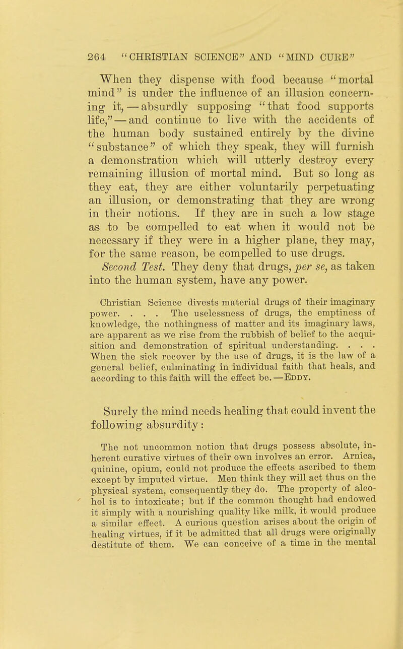 When they dispense with food because mortal mind is under the influence of an illusion concern- ing it, — absurdly supposing  that food supports life, — and continue to live with the accidents of the human body sustained entirely by the divine ''substance of which they speak, they will furnish a demonstration which will utterly destroy every remaining illusion of mortal mind. But so long as they eat, they are either voluntarily perpetuating an illusion, or demonstrating that they are wrong in their notions. If they are in such a low stage as to be compelled to eat when it would not be necessary if they were in a higher plane, they may, for the same reason, be compelled to use drugs. Second Test. They deny that drugs, per se, as taken into the human system, have any power. Christian Science divests material dxugs of their imaginary power. . . . The uselessness of drugs, the emptiness of knowledge, the nothingness of matter and its imaginary laws, are apparent as we rise from the rubbish of belief to the acqui- sition and demonstration of spiritual understanding. . . . When the sick recover by the use of drugs, it is the law of a general belief, culminating in individual faith that heals, and according to this faith will the effect be. —Eddy. Surely the mind needs healing that could invent the following absurdity: The not uncommon notion that drugs possess absolute, in- herent curative virtues of their own involves an error. Arnica, quinine, opium, could not produce the effects ascribed to them except by imputed virtue. Men think they will act thus on the physical system, consequently they do. The property of alco- hol is to intoxicate; but if the common thought had endowed it simply with a nourishing quality like milk, it would produce a similar effect. A curious question arises about the origin of healing virtues, if it be admitted that all drugs were originally destitute of them. We can conceive of a time in the mental