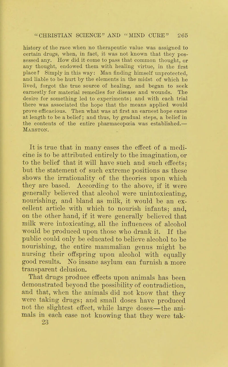 history of the race when no therapeutic value was assigned to certain drugs, when, in fact, it was not known that they pos- sessed any. How did it come to pass that common thought, or any thought, endowed them with healing virtue, in the first place? Simply in this way: Man finding himself unprotected, and Liable to be hurt by the elements in the midst of which he lived, forgot the true source of healing, and began to seek earnestly for material remedies for disease and wounds. The desire for something led to experiments; and with each trial there was associated the hope that the means applied would prove efficacious. Then what was at first an earnest hope came at length to be a belief; and thus, by gradual steps, a belief in the contents of the entire pharmacopoeia was established.— Masston. It is true that in many cases the effect of a medi- cine is to be attributed entirely to the imagination, or to the belief that it will have such and such effects; but the statement of such extreme positions as these shows the irrationality of the theories upon which they are based. According to the above, if it were generally believed that alcohol were unintoxicating, nourishing, and bland as milk, it would be an ex- cellent article with which to nourish infants; and, on the other hand, if it were generally believed that milk were intoxicating, all the influences of alcohol would be produced upon those who drank it. If the public could only be educated to believe alcohol to be nourishing, the entire mammalian genus might be nursing their offspring upon alcohol with equally good results. No insane asylum can furnish a more transparent delusion. That drugs produce effects upon animals has been demonstrated beyond the possibility of contradiction, and that, when the animals did not know that they were taking drugs; and small doses have produced not the slightest effect, while large doses—the ani- mals in each case not knowing that they were tak- 23