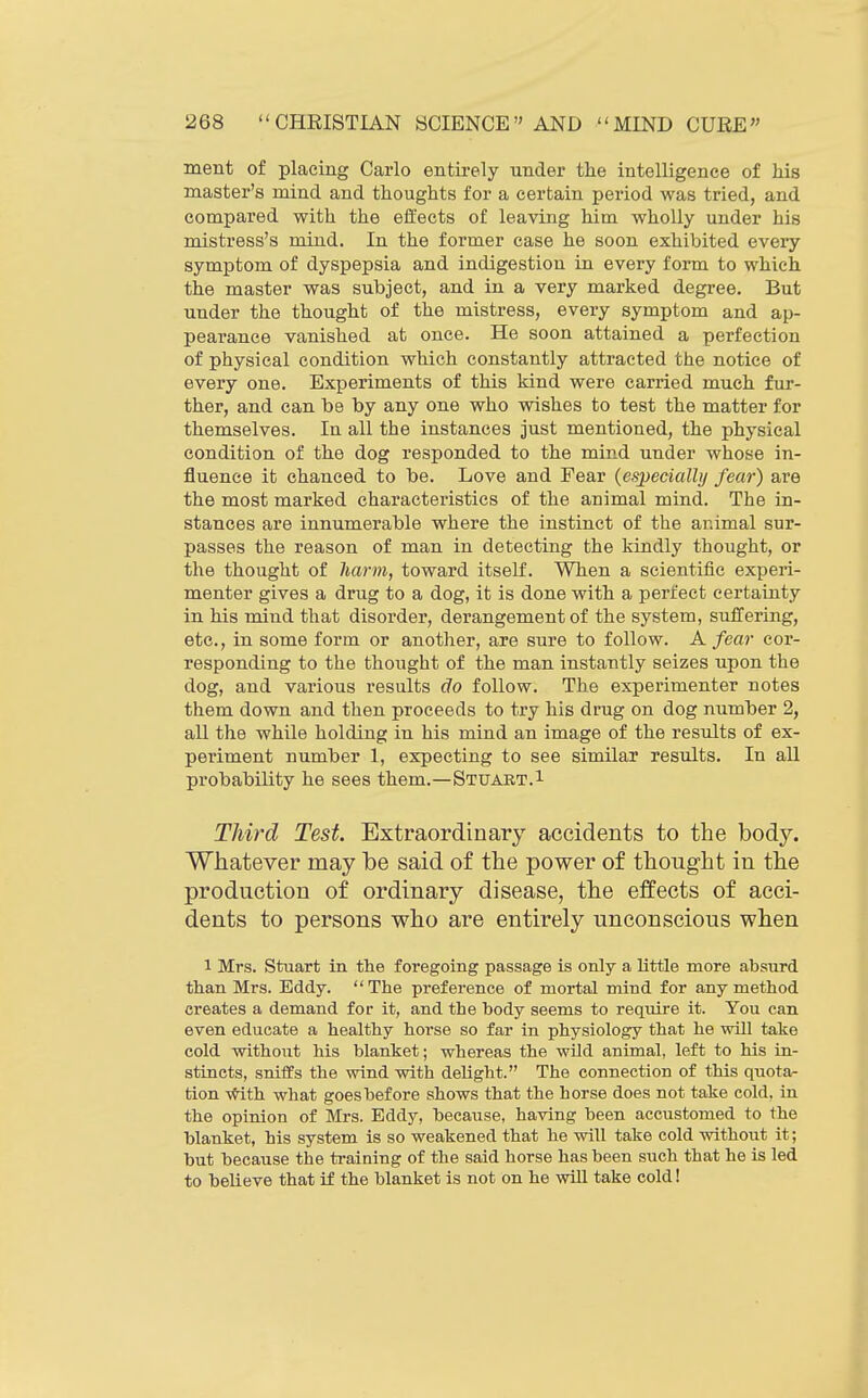 ment of placing Carlo entirely under the intelligence of Ms master's mind and thoughts for a certain period was tried, and compared with the effects of leaving him wholly under his mistress's mind. In the former case he soon exhibited every symptom of dyspepsia and indigestion in every form to which the master was subject, and in a very marked degree. But under the thought of the mistress, every symptom and ap- pearance vanished at once. He soon attained a perfection of physical condition which constantly attracted the notice of every one. Experiments of this kind were carried much fur- ther, and can be by any one who wishes to test the matter for themselves. In all the instances just mentioned, the physical condition of the dog responded to the mind under whose in- fluence it chanced to be. Love and Fear {especially fear) are the most marked characteristics of the animal mind. The in- stances are innumerable where the instinct of the animal sur- passes the reason of man in detecting the kindly thought, or the thought of harm, toward itself. When a scientific experi- menter gives a drug to a dog, it is done with a perfect certainty in his mind that disorder, derangement of the system, suffering, etc., in some form or another, are sure to follow. A fear cor- responding to the thought of the man instantly seizes upon the dog, and various results do follow. The experimenter notes them down and then proceeds to try his drug on dog number 2, all the while holding in his mind an image of the results of ex- periment number 1, expecting to see similar results. In all probability he sees them.—Stuart.i Third Test. Extraordinary accidents to the ho&j. Whatever may be said of the power of thought in the production of ordinary disease, the effects of acci- dents to persons who are entirely unconscious when 1 Mrs. Stuart in the foregoing passage is only a little more absurd than Mrs. Eddy.  The preference of mortal mind for any method creates a demand for it, and the body seems to require it. You can even educate a healthy horse so far in physiology that he will take cold without his blanket; whereas the wild animal, left to his in- stincts, sniffs the wind with delight. The connection of this quotar tion \*ith what goes before shows that the horse does not take cold, in the opinion of Mrs. Eddy, because, having been accustomed to the blanket, his system is so weakened that he will take cold without it; but because the ti-aining of the said horse has been such that he is led to believe that if the blanket is not on he wiU take cold!