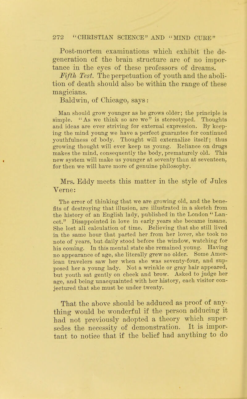 Post-mortem examinations which exhibit the de- generation of the brain structure are of no impor- tance in the eyes of these professors of dreams. Fifth Test. The perpetuation of youth and the aboli- tion of death should also be within the range of these magicians. Baldwin, of Chicago, says: Man should grow younger as he grows older; the principle is simple. As we think so are we is stereotyped. Thoughts and ideas are ever striving for external expression. By keep- ing the mind young we have a perfect guarantee for continued youthfulness of body. Thought will externalize itself; thus growing thought will ever keep us young. Reliance on drugs makes the mind, consequently the body, prematurely old. This new system will make us younger at seventy than at seventeen, for then we will have more of genuine philosophy. Mrs. Eddy meets this matter in the style of Jules Verne: The error of thinking that we are growing old, and the bene- fits of destroying that illusion, are illustrated in a sketch from the history of an English lady, published in the London  Lan- cet. Disappointed in love in early years she became insane. She lost all calculation of time. Believing that she still lived in the same hour that parted her from her lover, she took no note of years, but daily stood before the window, watching for his coming. In this mental state she remained young. Having no appearance of age, she literally grew no older. Some Amer- ican travelers saw her when she was seventy-four, and sup- posed her a young lady. Not a wrinlde or gray hair appeared, but youth sat gently on cheek and brow. Asked to judge her age, and being unacquainted with her history, each visitor con- jectured that she must be under twenty. That the above should be adduced as proof of any- thing would be wonderful if the person adducing it had not previously adopted a theory which super- sedes the necessity of demonstration. It is impor- tant to notice that if the belief had anything to do