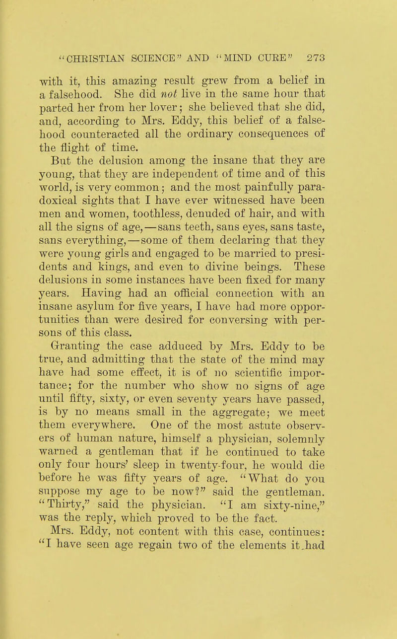 with it, this amazing result grew from a belief in a falsehood. She did not live in the same hour that parted her from her lover; she believed that she did, and, according to Mrs. Eddy, this belief of a false- hood counteracted all the ordinary consequences of the flight of time. But the delusion among the insane that they are young, that they are independent of time and of this world, is very common; and the most painfully para- doxical sights that I have ever witnessed have been men and women, toothless, denuded of hair, and with all the signs of age,—sans teeth, sans eyes, sans taste, sans everything,—some of them declaring that they were young girls and engaged to be married to presi- dents and kings, and even to divine beings. These delusions in some instances have been fixed for many years. Having had an ofllcial connection with an insane asylum for five years, I have had more oppor- tunities than were desired for conversing with per- sons of this class. Granting the case adduced by Mrs. Eddy to be true, and admitting that the state of the mind may have had some effect, it is of no scientific impor- tance; for the number who show no signs of age until fifty, sixty, or even seventy years have passed, is by no means small in the aggregate; we meet them everywhere. One of the most astute observ- ers of human nature, himself a physician, solemnly warned a gentleman that if he continued to take only four hours' sleep in twenty-four, he would die before he was fifty years of age. ''What do you suppose my age to be now? said the gentleman. ''Thirty, said the physician, I am sixty-nine, was the reply, which proved to be the fact. Mrs. Eddy, not content with this case, continues: I have seen age regain two of the elements it,had