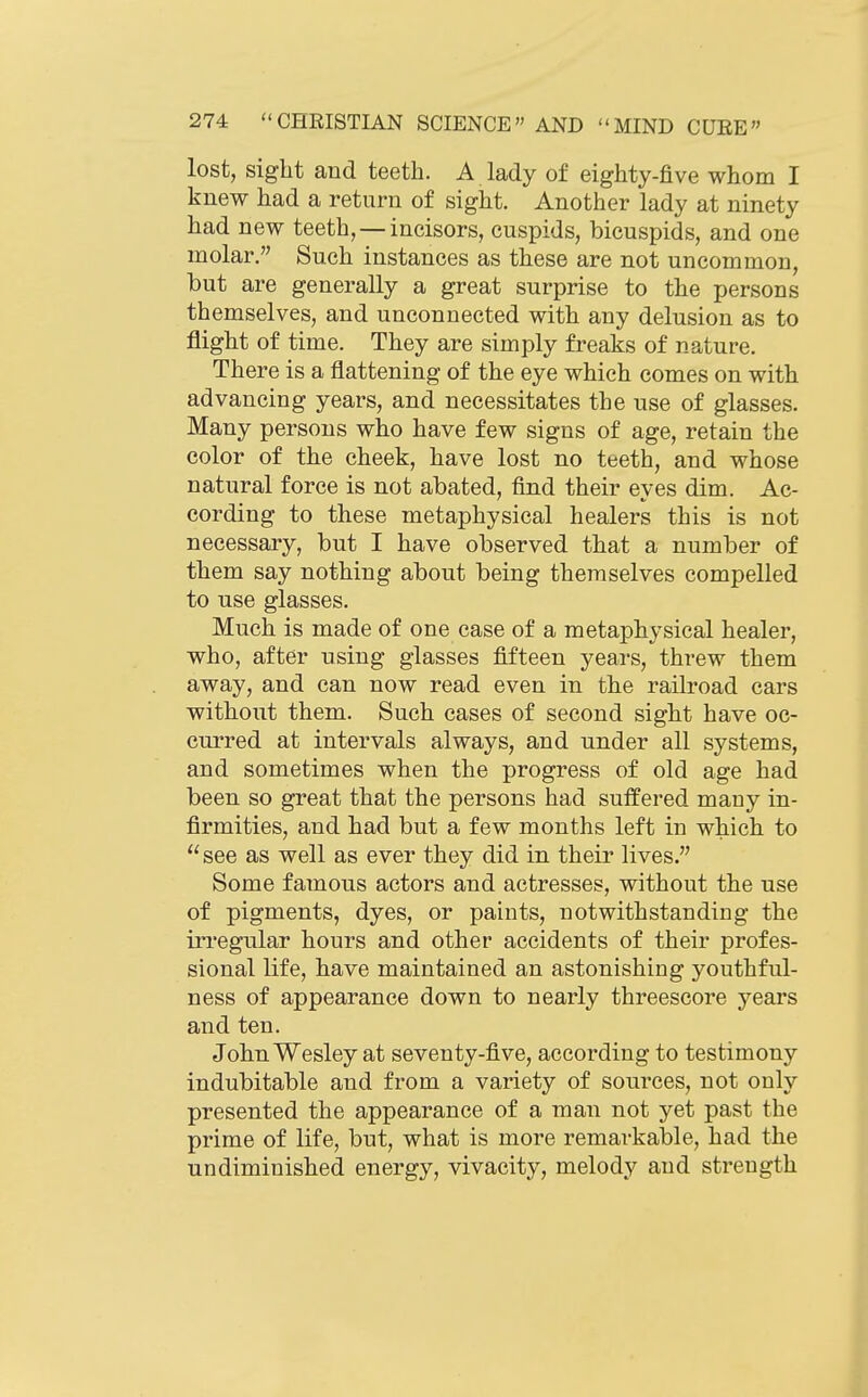 lost, sight and teeth. A lady of eighty-five whom I knew had a return of sight. Another lady at ninety had new teeth, —incisors, cuspids, bicuspids, and one molar. Such instances as these are not uncommon, but are generally a great surprise to the persons themselves, and unconnected with any delusion as to flight of time. They are simply freaks of nature. There is a flattening of the eye which comes on with advancing years, and necessitates the use of glasses. Many persons who have few signs of age, retain the color of the cheek, have lost no teeth, and whose natural force is not abated, find their eves dim. Ac- cording to these metaphysical healers this is not necessary, but I have observed that a number of them say nothing about being themselves compelled to use glasses. Much is made of one case of a metaphysical healer, who, after using glasses fifteen years, threw them away, and can now read even in the railroad cars without them. Such cases of second sight have oc- curred at intervals always, and under all systems, and sometimes when the progress of old age had been so great that the persons had suffered many in- firmities, and had but a few months left in which to see as well as ever they did in their lives. Some famous actors and actresses, without the use of pigments, dyes, or paints, notwithstanding the irregular hours and other accidents of their profes- sional Ufe, have maintained an astonishing youthful- ness of appearance down to nearly threescore years and ten. John Wesley at seventy-five, according to testimony indubitable and from a variety of sources, not only presented the appearance of a man not yet past the prime of life, but, what is more remarkable, had the undiminished energy, vivacity, melody and strength