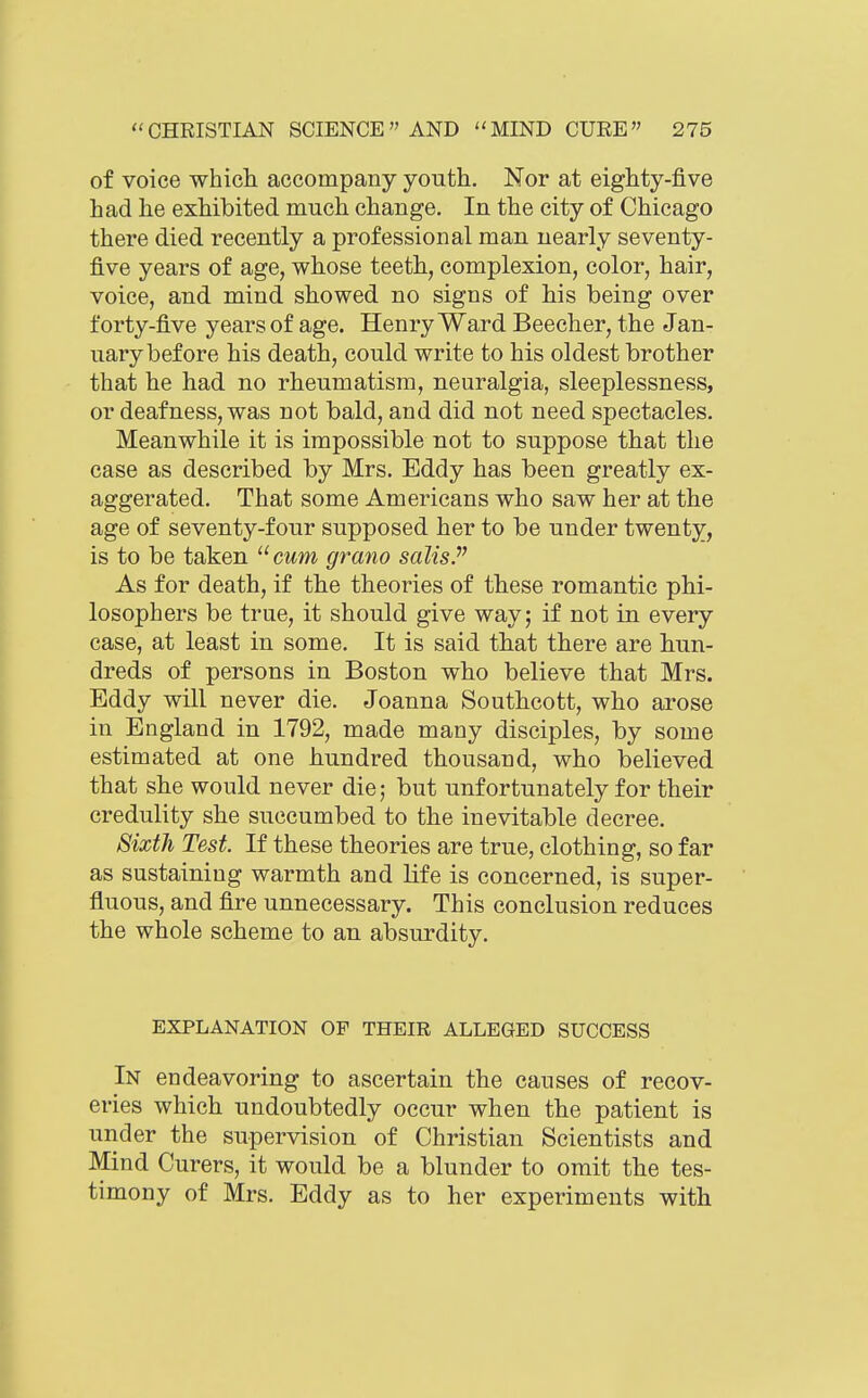 of voice whicli accompany youth. Nor at eighty-five had he exhibited much change. In the city of Chicago there died recently a professional man nearly seventy- five years of age, whose teeth, complexion, color, hair, voice, and mind showed no signs of his being over forty-five years of age. Henry Ward Beech er, the Jan- uary before his death, could write to his oldest brother that he had no rheumatism, neuralgia, sleeplessness, or deafness, was not bald, and did not need spectacles. Meanwhile it is impossible not to suppose that the case as described by Mrs. Eddy has been greatly ex- aggerated. That some Americans who saw her at the age of seventy-four supposed her to be under twenty, is to be taken ^^cum grano sdlisP As for death, if the theories of these romantic phi- losophers be true, it should give way; if not in every case, at least in some. It is said that there are hun- dreds of persons in Boston who believe that Mrs. Eddy will never die. Joanna Southcott, who arose in England in 1792, made many disciples, by some estimated at one hundred thousand, who believed that she would never die; but unfortunately for their credulity she succumbed to the inevitable decree. Sixth Test. If these theories are true, clothing, so far as sustaining warmth and life is concerned, is super- fluous, and fire unnecessary. This conclusion reduces the whole scheme to an absurdity. EXPLANATION OF THEIR ALLEGED SUCCESS In endeavoring to ascertain the causes of recov- eries which undoubtedly occur when the patient is under the supervision of Christian Scientists and Mind Curers, it would be a blunder to omit the tes- timony of Mrs. Eddy as to her experiments with