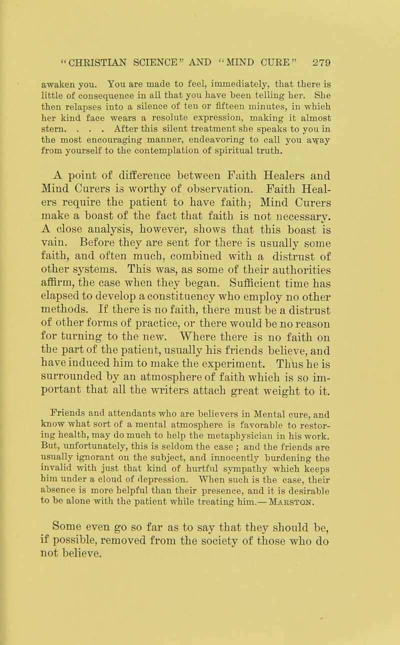 awaken you. You are made to feel, immediately, that there is little of consequence in all that you have been telling her. She then relapses into a silence of ten or fifteen minutes, in which her kind face wears a resolute expression, making it almost stern. . . . After this silent treatment she speaks to you in the most encouraging manner, endeavoring to call you av?ay from yourself to the contemplation of spiritual truth. A point of difference between Faith Healers and Mind Curers is worthy of observation. Faith Heal- ers require the patient to have faith; Mind Curers make a boast of the fact that faith is not necessary. A close analysis, however, shows that this boast is vain. Before they are sent for there is usually some faith, and often much, combined with a distrust of other systems. This was, as some of their authorities affirm, the case when they began. Sufficient time has elapsed to develop a constituency who employ no other methods. If there is no faith, there must be a distrust of other forms of practice, or there would be no reason for turning to the new. Where there is no faith on the part of the patient, usually his friends believe, and have induced him to make the experiment. Thus he is surrounded by an atmosphere of faith which is so im- portant that all the writers attach great weight to it. Friends and attendants who are believers in Mental cure, and know what sort of a mental atmosphere is favorable to restor- ing health, may do much to help the metaphysician in his work. But, unfortunately, this is seldom the case ; and the friends are usually ignorant on the subject, and innocently burdening the invalid with just that kind of hurtful sympathy which keeps him under a cloud of depression. When such is the case, their absence is more helpful than their presence, and it is desirable to be alone with the patient while treating him.—Marston. Some even go so far as to say that they should be, if possible, removed from the society of those who do not believe.