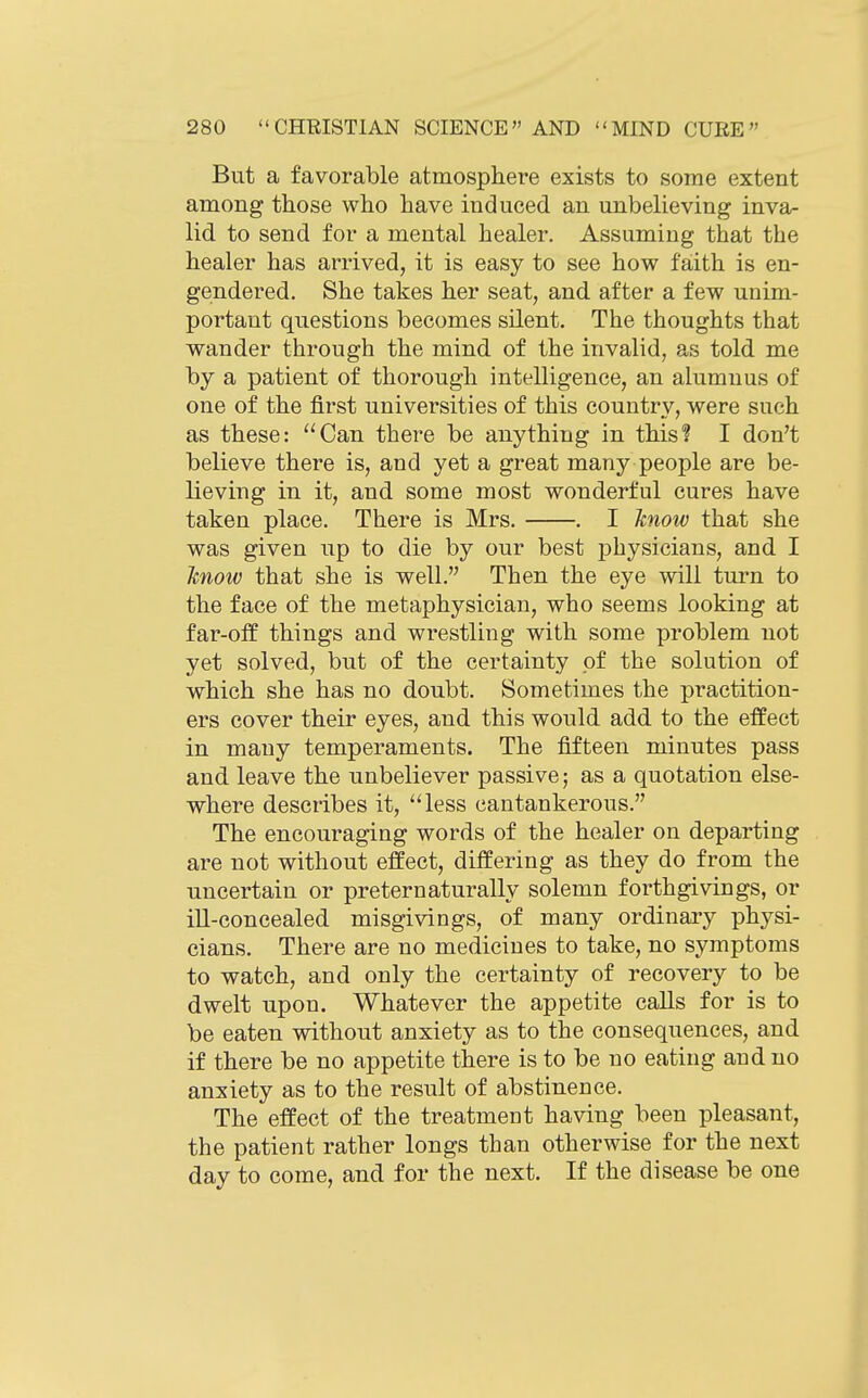 But a favorable atmosphere exists to some extent among those who have induced an unbelieving inva- lid to send for a mental healer. Assuming that the healer has arrived, it is easy to see how faith is en- gendered. She takes her seat, and after a few unim- portant questions becomes silent. The thoughts that wander through the mind of the invalid, as told me by a patient of thorough intelligence, an alumnus of one of the first universities of this country, were such as these: ''Can there be anything in this? I don't believe there is, and yet a great many people are be- lieving in it, and some most wonderful cures have taken place. There is Mrs. . I Jcnow that she was given up to die by our best physicians, and I Jmoiv that she is well. Then the eye will turn to the face of the metaphysician, who seems looking at far-off things and wrestling with some problem not yet solved, but of the certainty pf the solution of which she has no doubt. Sometimes the practition- ers cover their eyes, and this would add to the effect in many temperaments. The fifteen minutes pass and leave the unbeliever passive; as a quotation else- where describes it, less cantankerous. The encouraging words of the healer on departing are not without effect, differing as they do from the uncertain or preternaturally solemn forthgivings, or ill-concealed misgivings, of many ordinary physi- cians. There are no medicines to take, no symptoms to watch, and only the certainty of recovery to be dwelt upon. Whatever the appetite calls for is to be eaten without anxiety as to the consequences, and if there be no appetite there is to be no eating and no anxiety as to the result of abstinence. The effect of the treatment having been pleasant, the patient rather longs than otherwise for the next day to come, and for the next. If the disease be one