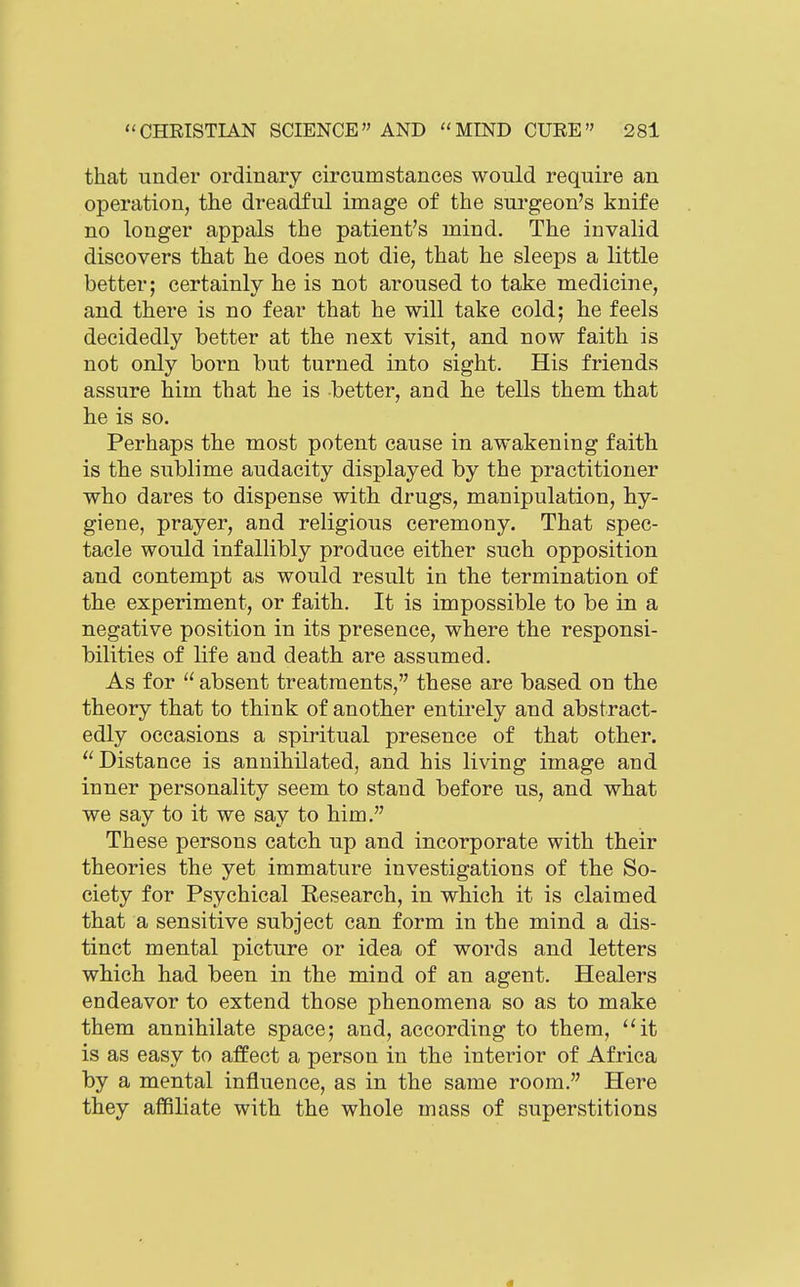 that under ordinary circumstances would require an operation, the dreadful image of the surgeon's knife no longer appals the patient's mind. The invalid discovers that he does not die, that he sleeps a little better; certainly he is not aroused to take medicine, and there is no fear that he will take cold; he feels decidedly better at the next visit, and now faith is not only born but turned into sight. His friends assure him that he is better, and he tells them that he is so. Perhaps the most potent cause in awakening faith is the siiblime audacity displayed by the practitioner who dares to dispense with drugs, manipulation, hy- giene, prayer, and religious ceremony. That spec- tacle would infallibly produce either such opposition and contempt as would result in the termination of the experiment, or faith. It is impossible to be in a negative position in its presence, where the responsi- bilities of life and death are assumed. As for  absent treatments, these are based on the theory that to think of another entii'ely and abstract- edly occasions a spiritual presence of that other. Distance is annihilated, and his living image and inner personality seem to stand before us, and what we say to it we say to him. These persons catch up and incorporate with their theories the yet immature investigations of the So- ciety for Psychical Research, in which it is claimed that a sensitive subject can form in the mind a dis- tinct mental picture or idea of words and letters which had been in the mind of an agent. Healers endeavor to extend those phenomena so as to make them annihilate space; and, according to them, it is as easy to affect a person in the interior of Africa by a mental influence, as in the same room. Here they affiliate with the whole mass of superstitions