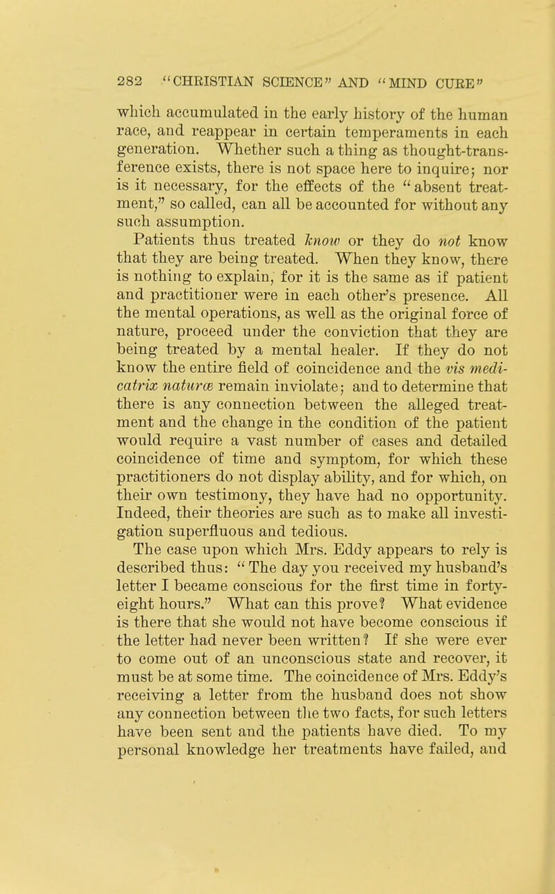 which accumulated in the early history of the human race, and reappear in certain temperaments in each generation. Whether such a thing as thought-trans- ference exists, there is not space here to inquire; nor is it necessary, for the effects of the  absent treat- ment, so called, can all be accounted for without any such assumption. Patients thus treated know or they do not know that they are being treated. When they know, there is nothing to explain, for it is the same as if patient and practitioner were in each other's presence. All the mental operations, as well as the original force of nature, proceed under the conviction that they are being treated by a mental healer. If they do not know the entire field of coincidence and the vis medi- catrix naturce remain inviolate; and to determine that there is any connection between the alleged treat- ment and the change in the condition of the patient would require a vast number of cases and detailed coincidence of time and symptom, for which these practitioners do not display ability, and for which, on their own testimony, they have had no opportunity. Indeed, their theories are such as to make all investi- gation superfluous and tedious. The case upon which Mrs. Eddy appears to rely is described thus: The day you received my husband's letter I became conscious for the first time in forty- eight hours. What can this prove? What evidence is there that she would not have become conscious if the letter had never been written ? If she were ever to come out of an unconscious state and recover, it must be at some time. The coincidence of Mrs. Eddy's receiving a letter from the husband does not show any connection between tlie two facts, for such letters have been sent and the patients have died. To my personal knowledge her treatments have failed, and