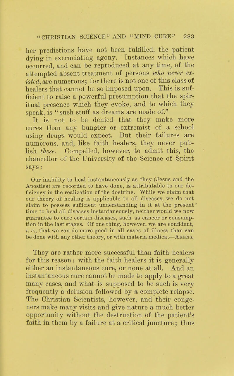 her predictions have not been fulfilled, the patient dying in excruciating agony. Instances which have occurred, and can be reproduced at any time, of the attempted absent treatment of persons ivho never ex- isted, are numerous; for there is not one of this class of healers that cannot be so imposed upon. This is suf- ficient to raise a powerful presumption that the spir- itual presence which they evoke, and to which they speak, is  such stuff as dreams are made of. It is not to be denied that they make more cures than any bungler or extremist of a school using drugs would expect. But their failures are numerous, and, like faith healers, they never pub- lish these. Compelled, however, to admit this, the chancellor of the University of the Science of Spirit says: Our inability to heal instantaneously as they (Jesus and the Apostles) are recorded to have done, is attributable to our de- ficiency in the realization of the doctrine. While we claim that our theory of healing is applicable to all diseases, we do not claim to possess sufficient understanding in it at the present ' time to heal all diseases instantaneously, neither would we now guarantee to cure certain diseases, such as cancer or consump- tion in the last stages. Of one thing, however, we are confident, i. e., that we can do more good in all eases of illness than can be done with any other theory, or with materia medica.—Arens. They are rather more successful than faith healers for this reason : with the faith healers it is generally either an instantaneous cure, or none at all. And an instantaneous cure cannot be made to apply to a great many cases, and what is supposed to be such is very frequently a delusion followed by a complete relapse. The Christian Scientists, however, and their conge- ners make many visits and give nature a much better opportunity without the destruction of the patient's faith in them by a failure at a critical juncture; thus
