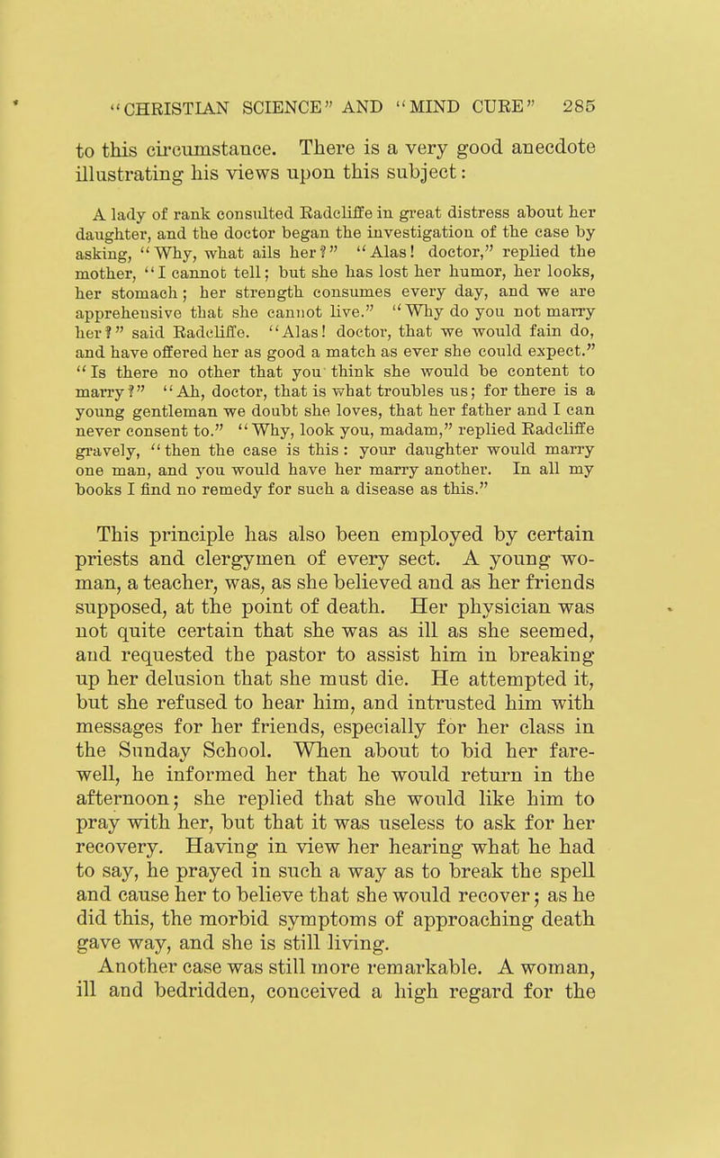 to this cii'ciimstance. There is a very good anecdote illustrating his views upon this subject: A lady of rank consulted. Radcliffe in gi-eat distress about her daughter, and the doctor began the investigation of the case by- asking, Why, what ails her? Alas! doctor, replied the mother, I cannot tell; but she has lost her humor, her looks, her stomach; her strength consumes every day, and we are apprehensive that she cannot live.  Why do you not marry her? said Radcliffe. Alas! doctoi-, that we would fain do, and have offered her as good a match as ever she could expect. Is there no other that you think she would be content to marry? Ah, doctor, that is what troubles us; for there is a young gentleman we doubt she loves, that her father and I can never consent to.  Why, look you, madam, replied Radcliffe gravely,  then the case is this : your daughter would marry one man, and you would have her marry another. In all my books I find no remedy for such a disease as this. This principle has also been employed by certain priests and clergymen of every sect. A young wo- man, a teacher, was, as she believed and as her friends supposed, at the point of death. Her physician was not quite certain that she was as ill as she seemed, and requested the pastor to assist him in breaking up her delusion that she must die. He attempted it, but she refused to hear him, and intrusted him with messages for her friends, especially for her class in the Sunday School. Wben about to bid her fare- well, he informed her that he would return in the afternoon; she replied that she would like him to pray with her, but that it was useless to ask for her recovery. Having in view her hearing what he had to say, he prayed in such a way as to break the spell and cause her to believe that she would recover; as he did this, the morbid symptoms of approaching death gave way, and she is still living. Another case was still more remarkable. A woman, ill and bedridden, conceived a high regard for the