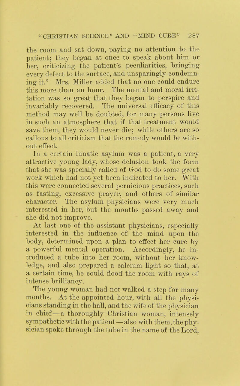 the room and sat down, paying no attention to the patient; they began at once to speak about him or her, criticizing the patient's peculiarities, bringing every defect to the surface, and unsparingly condemn- ing it. Mrs. Miller added that no one could endure this more than an hour. The mental and moral irri- tation was so great that they began to perspire and invariably recovered. The universal efficacy of this method may well be doubted, for many persons live in such an atmosphere that if that treatment would save them, they would never die; while others are so callous to all criticism that the remedy would be with- out effect. In a certain lunatic asylum was a patient, a very attractive young lady, whose delusion took the form that she was specially called of God to do some great work which had not yet been indicated to her. With this were connected several pernicious practices, such as fasting, excessive prayer, and others of similar character. The asylum physicians were very much interested in her, but the months passed away and she did not improve. At last one of the assistant physicians, especially interested in the influence of the mind upon the body, determined upon a plan to effect her cure by a powerful mental operation. Accordingly, he in- troduced a tube into her room, without her know- ledge, and also prepared a calcium light so that, at a certain time, he could flood the room with rays of intense brilliancy. The young woman had not walked a step for many months. At the appointed hour, with all the physi- cians standing in the hall, and the wife of the physician in chief—a thoroughly Christian woman, intensely sympathetic with the patient—also with them, the phy- sician spoke through the tube in the name of the Lord,