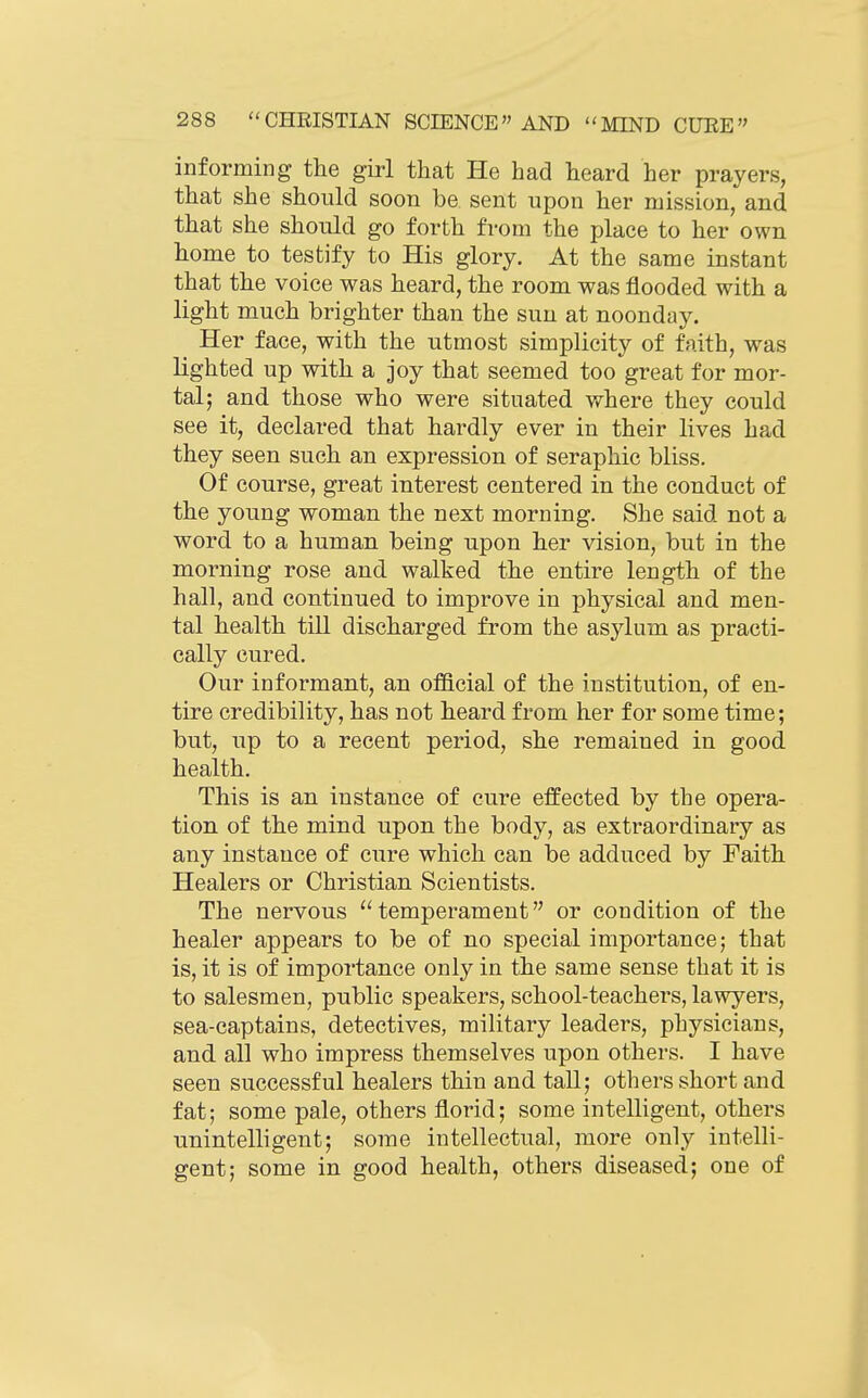 informing the girl that He had heard her prayers, that she should soon be sent upon her mission, and that she should go forth from the place to her own home to testify to His glory. At the same instant that the voice was heard, the room was flooded with a light much brighter than the sun at noonday. Her face, with the utmost simplicity of faith, was lighted up with a joy that seemed too great for mor- tal; and those who were situated where they could see it, declared that hardly ever in their lives had they seen such an expression of seraphic bliss. Of course, great interest centered in the conduct of the young woman the next morning. She said not a word to a human being upon her vision, but in the morning rose and walked the entire length of the hall, and continued to improve in physical and men- tal health till discharged from the asylum as practi- cally cured. Our informant, an of&cial of the institution, of en- tire credibility, has not heard from her for some time; but, up to a recent period, she remained in good health. This is an instance of cure effected by the opera- tion of the mind upon the body, as extraordinary as any instance of cure which can be adduced by Faith Healers or Christian Scientists. The nervous temperament or condition of the healer appears to be of no special importance; that is, it is of importance only in the same sense that it is to salesmen, public speakers, school-teachers, lawyers, sea-captains, detectives, military leaders, physicians, and all who impress themselves upon others. I have seen successful healers thin and tall; others short and fat; some pale, others florid; some intelligent, others unintelligent; some intellectual, more only intelli- gent; some in good health, others diseased; one of