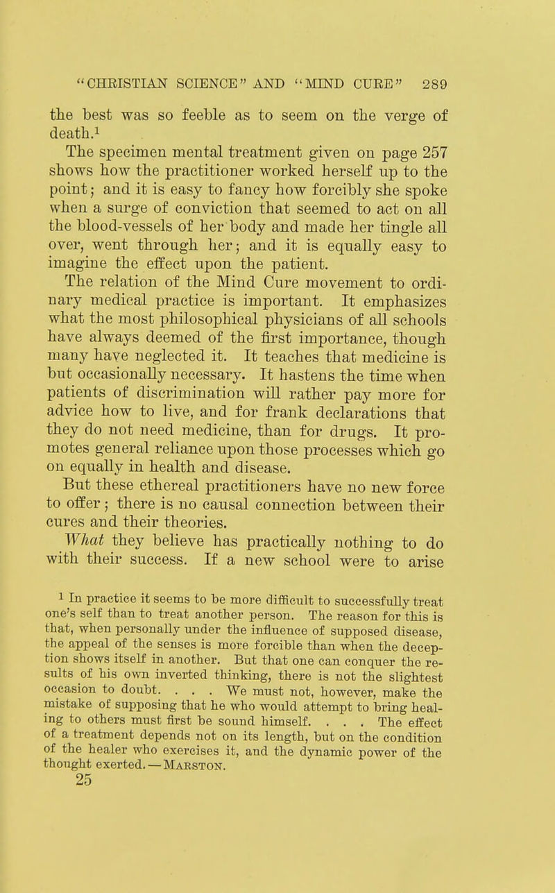 the best was so feeble as to seem on the verge of death.1 The specimen mental treatment given on page 257 shows how the practitioner worked herself up to the point; and it is easy to fancy how forcibly she spoke when a surge of conviction that seemed to act on all the blood-vessels of her body and made her tingle all over, went through her; and it is equally easy to imagine the effect upon the patient. The relation of the Mind Cure movement to ordi- nary medical practice is important. It emphasizes what the most philosophical physicians of all schools have always deemed of the first importance, though many have neglected it. It teaches that medicine is but occasionally necessary. It hastens the time when patients of discrimination wiU rather pay more for advice how to live, and for frank declarations that they do not need medicine, than for drugs. It pro- motes general reliance upon those processes which go on equally in health and disease. But these ethereal practitioners have no new force to offer; there is no causal connection between their cures and their theories. What they believe has practically nothing to do with their success. If a new school were to arise 1 In practice it seems to be more difficult to successfully treat one's self than to treat another person. The reason for this is that, when personally under the influence of supposed disease, the appeal of the senses is more forcible than when the decep- tion shows itself in another. But that one can conquer the re- sults of his own inverted thinking, there is not the slightest occasion to doubt. ... We must not, however, make the mistake of supposing that he who would attempt to bring heal- ing to others must first be sound himself. . . . The effect of a treatment depends not on its length, but on the condition of the healer who exercises it, and the dynamic power of the thought exerted.—Marston. 25