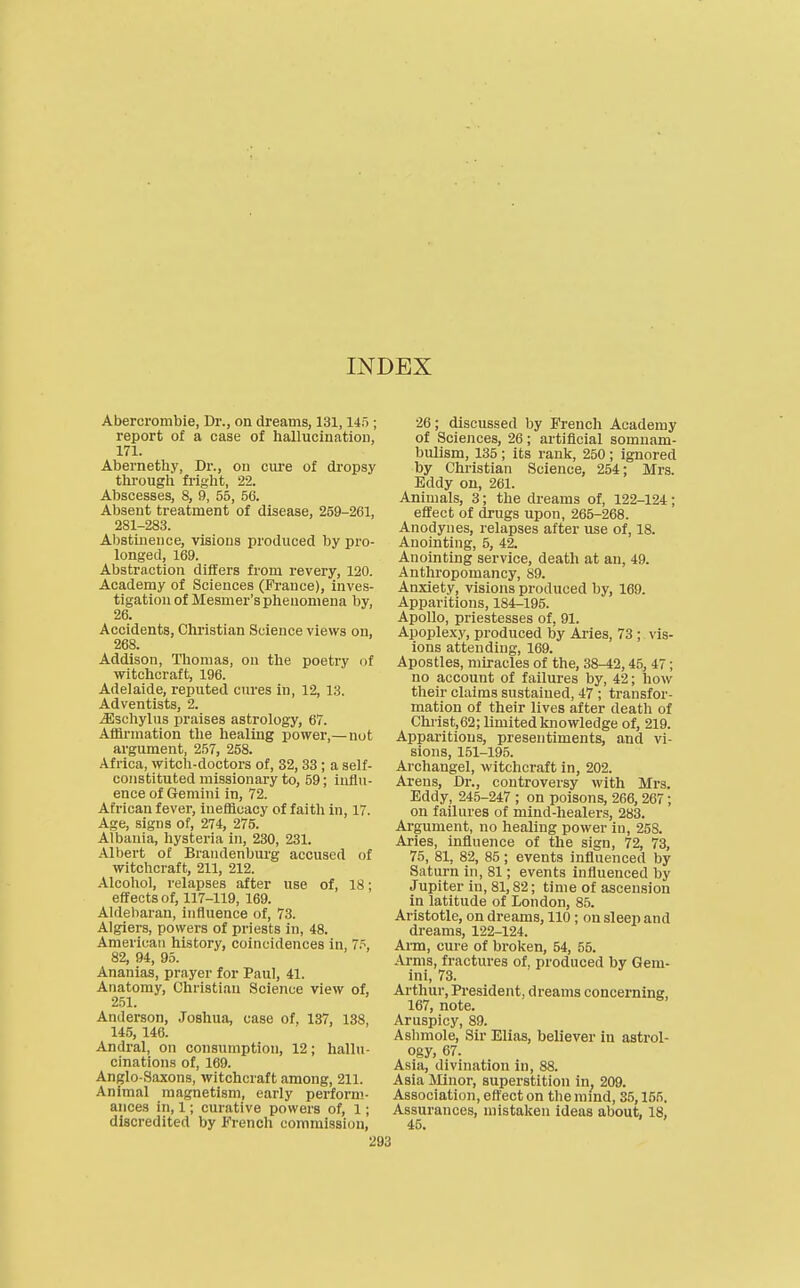 INDEX Abercrombie, Dr., on dreams, 131,145 ; report of a case of hallucination, 171. Abernethy, Dr., on cure of dropsy through fright, 22. Abscesses, 8, 9, 55, 56. Absent treatment of disease, 259-261, 281-283. Abstinence, visions produced by pro- longed, 169. Abstraction differs from revery, 120. Academy of Sciences (France), inves- tigation of Mesmer's phenomena by, 26. Accidents, Chi'istlan Science views on, 268. Addison, Thomas, on the poetry of witchcraft, 196. Adelaide, reputed cures in, 12, 13. Adventists, 2. Jisohylus praises astrology, 67. Af&rmation the healing power,— not argument, 257, 258. Africa, witch-doctors of, 32, 38 ; a self- constituted missionary to, 59; influ- ence of Gemini in, 72. African fever, inefflcacy of faith in, 17. Age, signs of, 274, 275. Albania, hysteria in, 230, 231. Albert of Brandenburg accused of witchcraft, 211, 212. Alcohol, relapses after use of, 18; effects of, 117-119, 169. Aldebaran, influence of, 73. Algiers, powers of priests in, 48. American history, coincidences in, 7^, 82, 94, 95. Ananias, prayer for Paul, 41. Anatomy, Christian Science view of, 251. Anderson, Joshua, case of, 137, 138, 14,5, 146. Andral, on consumption, 12; hallu- cinations of, 169. Anglo-Saxons, witchcraft among, 211. Animal magnetism, early perform- ances in, 1; curative powers of, 1; discredited by French commission. 26; discussed by French Academy of Sciences, 26; artificial somnam- bulism, 135 ; its rank, 250 ; ignored by Christian Science, 254; Mrs. Eddy on, 261. Animals, 3; the dreams of, 122-124; effect of drugs upon, 265-268. Anodynes, relapses after use of, 18. Anointing, 5, 42. Anointing service, death at an, 49. Anthropomancy, 89. Anxiety, visions produced by, 169. Apparitions, 184-195. Apollo, priestesses of, 91. Apoplexy, produced by Aries, 73 ; vis- ions attending, 169. Apostles, miracles of the, 38-42,45, 47; no account of failures by, 42; how their claims sustained, 47 ; transfor- mation of their lives after death of Christ,62; limited knowledge of, 219. Apparitions, presentiments, and vi- sions, 151-195. Archangel, witchcraft in, 202. Arens, Dr., controversy with Mrs. Eddy, 245-247 ; on poisons, 266, 267; on failures of mind-healers, 283. Argument, no healing power in, 258. Aries, influence of the sign, 72, 73, 75, 81, 82, 85; events influenced by Saturn in, 81; events influenced by Jupiter in, 81,82; time of ascension in latitude of London, 85. Aristotle, on dreams, 110; on sleep and dreams, 122-124. Aim, cure of broken, 54, 56. Arms, fractures of, produced by Gem- ini, 73. Arthur, President, dreams concerning, 167, note. Aruspicy, 89. Ashmole, Sir Elias, believer in astrol- ogy, 67. Asia, divination in, 88. Asia Minor, superstition in. 209. Association, effect on the mind, 35,155. Assurances, mistaken ideas about, 18, 45.