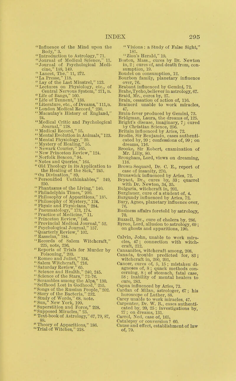 Influence of the Mind upon the Boay, 3. Introduction to Astrology, 71. Journal of Medical Science, 11. Journal of Psychological Medi- cine, lis, 149.  Lancet, The, 11, 272. La Presse, 118.  Lay of the Last Minstrel, 123. Lectures on Physiology, etc., of Central Nervous System, 271, n. Life of Bangs, 160.  Life of Tennent, 138. Literature, etc., of Dreams, lll,n. London Medical Record, 230. Macaulay's History of England, 24. Medical Critic and Psychological Journal, 128.  Medical Record, 55. Mental Evolution in Animals, 123. Mental Pliysiology, 20.  Mystery of Healing, 55.  Newark Courier, 1G5.  New Princeton Review, 124.  Norfolk Beacon, 94. Notes and Queries, 164.  Old Theology in its Application to the Healing of the Sick, 245. On Divination, 89. Personified Unthinkables, 249, 250. Phantasms of the Living, 140. Philadelphia Times, 200. Philosophy of Apparitions, 185. Philosophy of Mystery, 124. Physic and Physicians, 284.  Pneumatology, 173, 174. Practice of Medicine, 11. Princeton Review, 146. Provincial Medical Journal, 52.  Psychological Journal, 157. Quarterly Review, 102. Rasselas, 184. Records of Salem Witchcraft, 225, note, 236. Reports of Trials for Murder by Poisoning, 203. Romeo and Juliet, 134.  Salem Witchcraft, 216.  Saturday Review, 65.  Science and Health, 240, 245.  Science of the Stars, 72-76.  Scrambles among the Alps, 130. Selfhood Lost in Godhood, 255. Songs of the Russian People,202. Story of the Bacteria, 232.  Study of Words, 68, note. Sun, New York, 199. Superstition and Force, 228. Supposed Miracles, 23.  Text-book of Astrology, 67, 79, 87, 88-  Theory of Apparitions, 186. Trialof Witches, 218.  Visions : a Study of False Sight, 181. Zion's Herald, 19. Boston, Mass., cures l)y Dr. Newton in, 2 ; cures of, and death from, con- sumption, 19. Boudet on consumption, 12. Bourbon family, planetary influence over, 76. Brabant influenced by Gemini, 72. Brahe,Tycho,believer in astrology, 67. Braid, Mr., cures by, 27. Brain, cessation of action of, 116. Braiuerd unable to work miracles, 47. Brain-fever produced by Gemini, 73. Bridgman, Laura, the di-eams of, 125. Bright's disease, imaginary, 7; cured by Christian Science, 256. Britain influenced by Aries, 72. Brodie, Sir Benjamin, cases authenti- cated by, 20 ; confessions of, 99 ; on dreams, 116. Brooke, Sir Robert, examination of Mr. Lilly, 80. Brougham, Lord, views on dreaming, 116. Brown-Sequard, Dr. C. E., report of case of insanity, 270. Brunsvviclc influenced by Aries, 72. Bryant, Dr., cures by, 33; quarrel with Dr. Newton, 34, 35. Bulgaria, witchcraft in, 201. Burglauer, cure of a student of, 4. Burgundy influenced by Aries, 72. Bm-y, Agnes, planetary influence over, 76. Business affairs foretold by astrology, 70. Buzzell, Dr., cure of cholera by, 286. Byron, Lord, allusion to astrology, 69; on ghosts and apparitions, 190. Calvin, John, unable to work mira- cles, 47; connection with witch- craft, 212. Canaauites, witchcraft among, 208. Canada, trouble predicted for, 83; witchcraft in, 200, 201. Cancer, cures of, 5, 15 ; mistaken di- agnoses of, 8; quack methods con- cerning, 8 ; of stomach, fatal case, 58; inability of mental healers to cure, 283. Capua influenced by Aries, 72. Cardan of Milan, astrologer, 67; his horoscope of Luther, 88. Carey unable to work miracles, 47. Carpenter, Dr. W. B., cases authenti- cated by, 20, 25 ; investigations by, 27 ; on dreams, 131. Carrol, Ned, case of, 165. Catalepsy or conversion? 60. Cause and efliect, establishment of law of, 79.