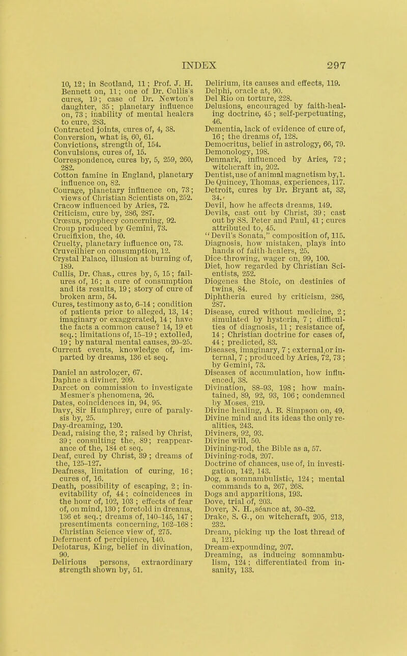 10, 12; in Scotland, 11; Prof. J. H. Bennett on, 11; one of Dr. Ciillis's cures, 1!); case of Dr. Newton's daughter, 35; planetary influence on, 73; inability of mental healers to cure, 2S3. Contracted joints, cures of, 4, 38. Conversion, what is, 60, 61. Convictions, strength of, 154. Convulsions, cures of, 15. Correspondence, cures by, 5, 259, 260, 282. Cotton famine in England, planetary influence on, 82. Courage, planetary influence on, 73; views of Christian Scientists on, 252. Cracow influenced by Aries, 72. Criticism, cure by, 286, 287. Croesus, prophecy concerning, 92. Croup produced by Gemini, 73. Crucifixion, the, 40. Cruelty, planetary influence on, 73. Cruveilhier on consumption, 12. Crystal Palace, illusion at burning of, 189. Cullis, Dr. Chas., cures by, 5, 15; fail- ures of, 16; a cure of consiuuption and its results, 19; story of cure of broken arm, 54. Cures, testimony as to, 6-14 ; condition of patients prior to alleged, 13, 14; imaginary or exaggerated, 14 ; have the facts a common cause? 14, 19 et seq.; limitations of, 15-19 ; extolled, 19; by natural mental causes, 20-25. Current events, knowledge of, im- parted by dreams, 136 et seq. Daniel an astrologer, 67. Daphne a diviner, 209. Darcet on commission to investigate Mesnier's phenomena, 26. Dates, coincidences in, 94, 95. Davy, Sir Humphrey, cure of paraly- sis by, 25. Day-dreaming, 120. Dead, raising the, 2 ; raised by Christ, 39; consulting the, 89; reappear- ance of the, 184 et seq. Deaf, cured by Christ, 39 ; dreams of the, 125-127. Deafness, limitation of curing, 16; cures of, 16. Death, possibility of escaping, 2; in- evitability of, 44; coincidences in the hour of, 102, 103 ; eft'ects of fear of, on mind, 130 ; foretold in dreams, 136 et seq.; dreams of, 140-14.5,147 ; presentiments concerning, 162-168: Christian Science view of, 275. Deferment of percipience, 140. Deiotarus, King, belief in divination, 90. Delirious persons, extraordinary strength shown by, 51. Delirium, its causes and effects, 119. Delphi, oracle at, 90. Del Rio on torture, 228. Delusions, encouraged by faith-heal- ing doctrine, 45; self-perpetuating, 46. Dementia, lack of evidence of cure of, 16; the dreams of, 128. Democritus, belief in astrology, 66, 79. Demonology, 198. Denmark, influenced by Aries, 72; witchcraft in, 202. Dentist,ixse of animal magnetism by,l. De Quincey, Thomas, experiences, 117. Detroit, cures by Dr. Bryant at, 33, 34.' Devil, how he afl'ects dreams, 149. Devils, cast out by Christ, 39; cast out by SS. Peter and Paul, 41; cures attributed to, 45. Devil's Sonata, composition of, 115. Diagnosis, how mistaken, plays into hands of faith-healers, 25. Dice-throwing, wager on, 99, 100. Diet, how regarded by Christian Sci- entists, 252. Diogenes the Stoic, on destinies of twins, 84. Diphtheria cured by criticism, 286, 287. Disease, cured without medicine, 2; simulated by hysteria, 7 ; difficul- ties of diagnosis, 11; resistance of, 14 ; Christian doctrine for cases of, 44; predicted, 83. Diseases, imaginary, 7 ; external,or in- ternal, 7 ; produced by Aries, 72, 73 ; by Gemini, 73. Diseases of accumulation, how influ- enced, 38. Divination, 88-93, 198; how main- tained, 89, 92, 93, 106; condemned )jy Moses, 219. Divine healing, A. B. Simpson on, 49. Divine mind and its ideas the only re- alities, 243. Diviners, 92, 93. Divine will, 50. Divining-rod, the Bible as a, 57. Divining-rods, 207. Doctrine of chances, use of, in investi- gation, 142, 143. Dog, a somnambulistic, 124; mental commands to a, 267, 268. Dogs and apparitions, 193. Dove, trial of, 203. Dover, N. H.,stance at, 30-32. Drake, S. G., on witchcraft, 205, 213, 232. Dream, picking up the lost thread of a, 121. Dream-exponnding, 207. Dreaming, as indxicing somnambu- lism, 124; differentiated from in- sanity, 133.