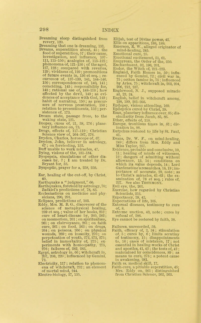 Dreaming sleep distinguished from revery, 120. Dreaming that one is dreaming, 131. Dreams, superstition about, 45; the food of superstition, .57 ; tlieir cause, investigation, and influence, 107- 111,115-150 ; analogies of, 115-122 ; phenomena of, 121-150; of the aged, 127, 128; compared with reveries, 129; vividness of, 129; premonitions of future events in, 136 et seq.; re- curi'ence of, 137-139, 141, 144-146, 150; correspondences of, 140, 141; coinciding, 145 ; responsibility for, 148 ; rational use of, 148-150; how affected by the devil, 149; as evi- dences of acceptance with God, 149 ; habit of narrating, 150; as precur- sors of nervous prostration, 150; relation to presentiments, 152 ; per- sistence of, 173. Dream state, passage from, to the waking state, 121. Dropsy, cures of, 21, 38, 276; plane- tary influence on, 73. Drugs, effects of, 117-119; Christian Science view of, 264-267, 276. Dryden, Charles, horoscope of, 67. Dryden, John, believer in astrology, 67; on foreboding, 152. Duff uuable to work miracles, 47. Dying, visions of the, 181-184. Dyspepsia, simulations of other dis- eases by, 7; I am treated by Dr. Bryant for, 33. Dyspeptic, prayer for a, 258, 259. Ear, healing of the cut-off, by Christ, 40. Earthquake a judgment, 60. Earthquakes, foretold by astrology, 70; Zadkiel's predictions of, 78, 83. Ecclesiasticus on medicine and phy- sicians, 290, 291. Eclipses, predictions of, 103. Eddy, Mrs. M. B. G., discoverer of the science of metaphysical healing, 239 et seq.; value of her books, 252 ; cure of heart-disease by, 260, 282; on mesmerism, 261; on spiritualism, 261; on clairvoyance, 261; on faith cure, 261; on food, 263; on drngs, 264 ; on poisons, 266 ; on physical wounds, 269; on insanity, 270; on perpetuation of youth, 272, 273, 275; belief in immortality of, 275; ex- periments with homeopathy, 275, 276; failures of, 282, 283. Egypt, astrology in, 66; witchcraft in, 207, 208, 220 ; influenced by Gemini, 72. Electricity, 117 ; relation to phenom- ena of witchcraft, 232; an element of mortal mind, 244. Electro-biology, 27, 135. Elijah, test of Divine power, 45. Ellis on apparitions, 188, 189. Emerson, R. W., alleged originator of mind-healing, 245. Emotional cure, 25. Emotional excitement, 51, 61. Empyrean, the Order of the, 250. Enchantment, 32, 198, 201. Endor, the Witch of, 221-223. England, Faith Homes in, 59; influ- enced by Gemini, 72; civil war in, 75 ; cotton famine in, 75 ; influenced by Aries, 75 ; witchcraft in, 203, 204, 206, 212, 237. Englewood, N. J., supposed miracle at, 23, 24. English, belief in witchcraft among, 198, 199, 201-203. Epilepsy, visions attending, 169. Epileptics cured by Christ, 39. Esau, planetary influence over, 85; dis- similarity from Jacob, 85, 86. Ether, effects of, 118. Europe, troublous times in, 81; div- ination in, 88. Eutychus restored to life by St. Paul, 41. Evans, Dr. W. P., on mind-healing, 249; differs from Mrs. Eddy and Miss Taylor, 257. Evidence, probable and conclusive, 10, 11; heating of minds of witnesses, 12; dangers of admitting without allowance, 13, 14; conditions on which its value depends, 14; Lord Gardenstone'sresearches, 18,19; im- portance of accurate, 29, note ; as to Christ's miracles, 61-63 ; the ex- amination of, 78 et seq.; rules of, 227. See also Testimony. Evil eye, the, 201. Exercise, how regarded by Christian Scientists, 2.52. ExpectaDcy, 28, 42. Expectations of life, 105. External diseases, testimony to cure of, 8. Extreme unction, 43, note; cures by refusal of, 286. Eye cannot be restored by faith, 38. Failures, unrecorded, 59. Faith, efficacy of, 2, 34; stimulation of, 5 ; cures by, 6; limits scrutiny of testimony, 15; disappointmente to, 16; cases of mistaken, 17; not essential in healing-works of Christ and apostles, 41, 42 ; the tests of, 42; maintained by coincidences, 89 ; as means to cure, 278; a potent cause in awakening, 281. Faith vs. medical skill, 17. Faith-cure, a pitiable snperstition, 45; Mrs. Eddy on, 261; distinguished from Christian Science, 262, 263.