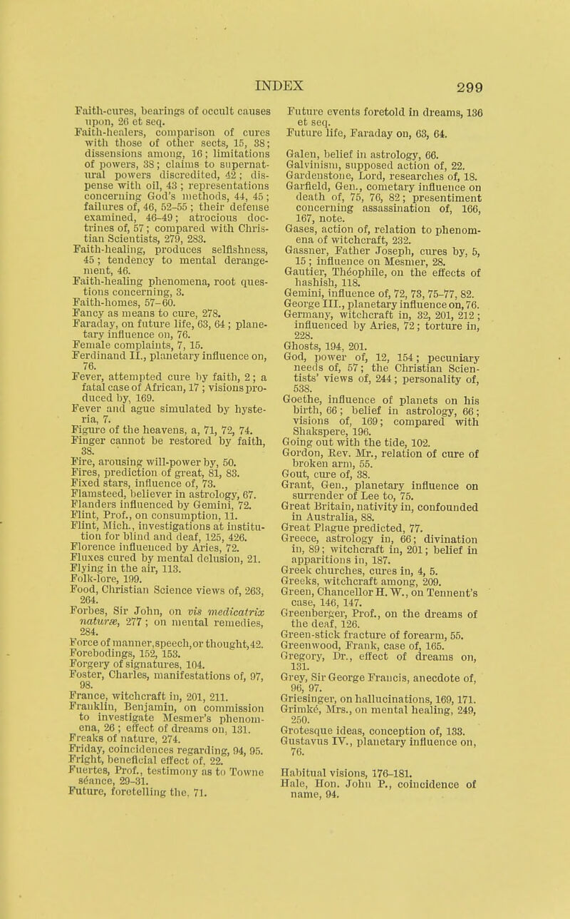 Paith-cures, bearings of occult causes )ipon, 2C et secj. Faith-healers, comparison of cures with those of other sects, 15, 38; dissensions amonj?, 16 ; limitations of powers, 38; claims to supernat- ural powers discredited, 42; dis- pense with oil, 43 ; representations concerning God's methods, 44, 45; failures of, 46, 52-55 ; their defense examined, 46-49; atrocious doc- trines of, 57; compared with Chris- tian Scientists, 279, 283. Faith-healing, produces selfishness, 45 ; tendency to mental derange- ment, 46. Faith-healing phenomena, root ques- tions concerning, 3. Faith-homes, 57-60. Fancy as means to cure, 278. Faraday, on future life, 63, 64 ; plane- tary influence on, 76. Female complaints, 7, 15. Ferdinand II., planetary influence on, 76. Fever, attempted cure by faith, 2; a fatal case of African, 17 ; visions pro- duced by, 169. Fever and ague simulated by hyste- ria, 7. Figure of the heavens, a, 71, 72, 74. Finger cannot be restored by faith, 38. Fire, arousing will-power by, 50. Fires, prediction of great, 81, 83. Fixed stars, influence of, 73. Flamsteed, believer in astrology, 67. Flanders influenced by Gemini, 72. Flint, Prof., on consumption, 11. Flint, Mich., investigations at institu- tion for blind and deaf, 125, 426. Florence influenced by Ai'ies, 72. Fluxes cured by mental delusion, 21. Flying in the air, 113. Folk-lore, 199. Food, Christian Science views of, 263, 264. Forbes, Sir John, on vis medicatrix naturse, 277; on mental remedies, 284. Force of manner,speech,or thought,42. Forebodings, 152, 153. Forgeiy of signatures, 104. Foster, Charles, manifestations of, 97, 98. France, witchcraft in, 201, 211. Franklin, Benjamin, on commission to investigate Mesmer's phenom- ena, 26 ; effect of dreams on. 131. Freaks of nature, 274. Friday, coincidences regarding, 94, 95. Fright, beneficial effect of. 22. Fuertes, Prof., testimony as to Towne sdance, 29-31. Future, foretelling the. 71. Future events foretold in dreams, 136 et seq. Future life, Faraday on, 63, 64. Galen, l)elief in astrology, 66. Galvinism, supposed action of, 22. Gardenstone, Lord, researches of, 18. Garfield, Gen., cometary infiuence on death of, 75, 76, 82; presentiment concerning assassination of, 166, 167, note. Gases, action of, relation to phenom- ena of witchcraft, 232. Gassner, Father Joseph, cures by, 5, 15 ; influence on Mesmer, 28. Gautier, Th^opliile, on the effects of hashish, 118. Gemini, influence of, 72, 73, 75-77, 82. George III., planetary influence oh, 76. Germany, witchcraft in, 32, 201, 212; influenced by Ai-ies, 72; torture in, 228. Ghosts, 194, 201. God, power of, 12, 154; pecuniary needs of, 57; the Christian Scien- tists' views of, 244; personality of, 538. Goethe, influence of planets on his birth, 66 ; belief in astrology, 66 ; visions of, 169; compared with Shakspere, 196. Going out with the tide, 102. Gordon, Rev. Mr., relation of cure of broken arm, 55. Gout, cure of, 38. Grant, Gen., planetary influence on surrender of Lee to, 75. Great Britain, nativity in, confounded in Australia, 88. Great Plague predicted, 77. Greece, astrology in, 66; divination in, 89; witchcraft in, 201; belief in apparitions in, 187. Greek churches, cures in, 4, 5. Greeks, witchcraft among, 209. Green, ChancellorH. W., on Tennent's case, 146, 147. Greenberger, Prof., on the dreams of the deaf, 126. Green-stick fracture of forearm, 55. Greenwood, Frank, case of, 165. Gregory, Dr., effect of dreams on, 131. Grey, Sir George Francis, anecdote of, 96, 97. Oriesingei-, on hallucinations, 169,171. Grimke, Mrs., on mental healing, 249, 250. Grotesque ideas, conception of, 133. Gustavus IV., planetary influence on, 76. Habitual visions, 176-181. Hale, Hon. John P., coincidence of name, 94.