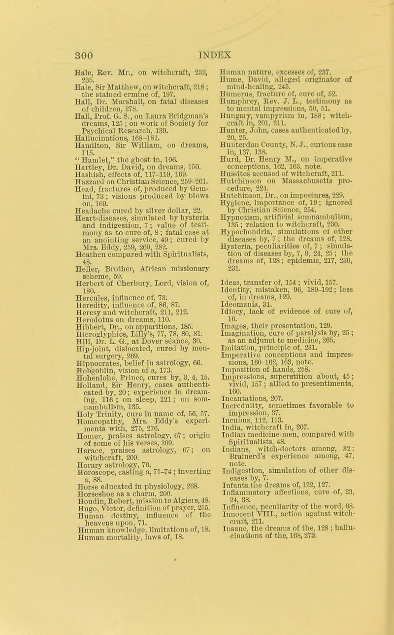 Hale, Rev. Mr., on witchcraft, 233, 235. Hale, Sir Matthew, on witchcraft, 218; the stained ermine of, 197. Hall, Dr. Marshall, on fatal diseases of children, 278. Hall, Prof. G. S., on Laura Bridginan's dreams, 125 ; on worli of Society for Psychical Research, 139. Hallucinations, 168-181. Hamilton, Sir William, on dreams, 115.  Hamlet, the ghost in, 196. Hartley, Dr. David, on dreams, 150. Hashish, effects of, 117-119, 169. Hazzard on Christian Science, 259-261. Head, fractui'es of, produced by Gem- ini, 73; visions produced by blows on, 169. Headache cured by silver dollar, 22. Heart-diseases, simulated by hysteria and indigestion, 7; value of testi- mony as to cure of, 8; fatal case at an anointing service, 49; cured by Mrs. Eddy, 259, 260, 282. Heathen compared with Spiritualists, 48. Heller, Brother, African missionary scheme, 59. Herbert of Cherbury, Lord, vision of, 180. Hercules, influence of, 73. Heredity, influence of, 86, 87. Heresy and witchcraft, 211, 212. Herodotus on dreams, 110. Hibbert, Dr., on apparitions, 185. Hieroglyphics, Lilly's, 77, 78, 80, 81. Hill, Dr. L. G., at Dover sdance, 30. Hip-joint, dislocated, cured by men- tal surgery, 269. Hippocrates, belief in astrology, 66. Hobgoblin, vision of a, 173. Hohenlohe, Prince, cures by, 3, 4, 15. Holland, Sir Henry, cases authenti- cated by, 20; experience in dream- ing, 116 ; on sleep, 121; on som- nambulism, 13.5. Holy Trinity, cure in name of, 56, 57. Homeopathy, Mrs. Eddy's experi- ments with, 275, 276. Homer, praises astrology, 67; origin of some of his verses, 209. Horace, praises astrology, 67; on ■witchcraft, 209. Horary astrology, 70. Horoscope, casting a, 71-74; inverting a, 88. Horse educated in physiology, 268. Horseshoe as a charm, 200. Houdin, Robert, mission to Algiers, 48. Hugo, Victor, definition of prayer, 255. Human destiny, influence of the heavens upon, 71. Human knowledge, limitations of, 18. Human mortality, laws of, 18. Human nature, excesses of, 237. Hume, David, alleged originator of mind-healing, 245. Humerus, fracture of, cure of, 52. Humphrey, Rev. J. L., testimony as to mental impressions, 50, 51. Hungaiy, vampyrism in, 188; witch- craft in, 201, 211. Hunter, John, cases authenticated by, 20, 25. Hunterdon County, N. J., curious case in, 137, 138. Hurd, Dr. Henry M., on imperative conceptions, 162, 163, note. Hussites accused of witchcraft, 211. Hutchinson on Massachusetts pro- cedure, 224. Hutchinson, Dr., on impostures, 229. Hygiene, iniportance of, 19; ignored by Christian Science, 254. Hypnotism, artificial somnambulism, 135 ; relation to witchcraft, 230. Hypochondria, simulations of other diseases by, 7; the dreanifj of, 128. Hysteria, peculiarities of, 7 ; simula- tion of diseases by, 7, 9, 24, 25 ; the dreams of, 128; epidemic, 217, 230, 231. Ideas, transfer of, 154 ; vivid, 157. Identity, mistaken, 96, 189-192; loss of, in dreams, 129. Ideomania, 31. Idiocy, lack of evidence of cure of, 16. Images, their presentation, 129. Imagination, cure of paralysis by, 25; as an adjunct to medicine, 265. Imitation, principle of, 231. Imperative conceptions and impres- sions, 160-162, 163, note. Imposition of hands, 258. Impressions, superstition about, 45; vivid, 157 ; allied to presentiments, 160. Incantations, 207. Incredulity, sometimes favorable to impression, 37. Incubus, 112, 113. India, witchcraft in, 207. Indian medicine-men, compared with Spiritualists, 48. Indians, witch-doctors among, 32; Brainerd's experience among, 47, note. Indigestion, simulation of other dis- eases by 7. Infants, the dreams of, 122, 127. Inflammatory affections, cure of, 23, 24, 38. Influence, peculiarity of the word, 68. Innocent VIII., action against witch- craft, 211. Insane, the dreams of the, 128 ; hallu- cinations of the, ICS, 273.