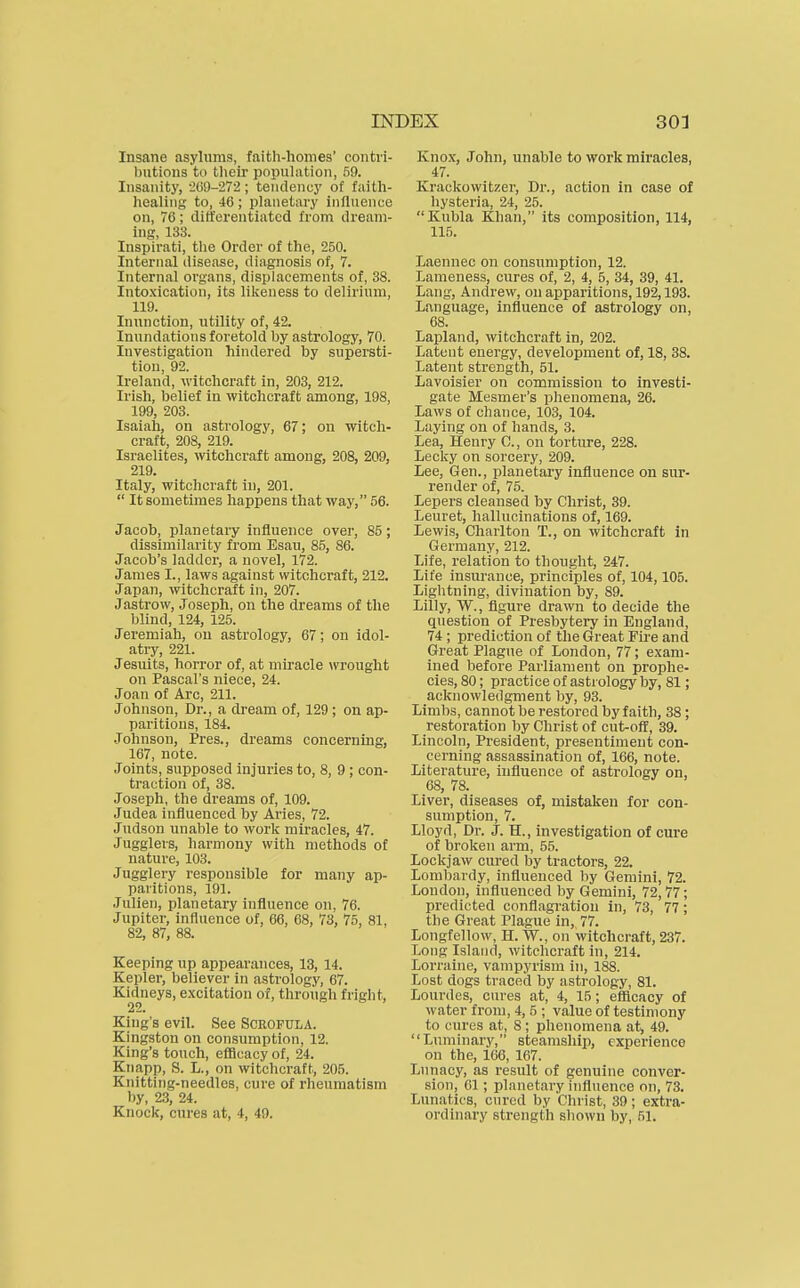 Insane asylums, faith-homes' contri- butions to their population, 59. Insanity, •2C9-272; tendency of faith- healing to, 46 ; planetary influence on, 76; differentiated from dream- ing, 133. Inspirati, the Order of the, 250. Internal disease, diagnosis of, 7. Internal organs, displacements of, 38. Intoxication, its likeness to delirium, 119. Inunction, utility of, 42. Inundations foretold by astrology, 70. Investigation hindered by supersti- tion, 92. Ireland, witchcraft in, 203, 212. Irish, belief in witchcraft among, 198, 199, 203. Isaiah, on astrology, 67; on witch- craft, 208, 219. Israelites, witchcraft among, 208, 209, 219. Italy, witchcraft in, 201.  It sometimes happens that way, 56. Jacob, planetary influence over, 85; dissimilarity from Esau, 85, 86. Jacob's ladder, a novel, 172. James I., laws against witchcraft, 212. Japan, witchcraft in, 207. Jastrow, Joseph, on the dreams of the blind, 124, 125. Jeremiah, on astrology, 67; on idol- atiy, 221. Jesuits, horror of, at miracle wrought on Pascal's niece, 24. Joan of Arc, 211. Johnson, Dr., a dream of, 129 ; on ap- paritions, 184. .Johnson, Pres., dreams concerning, 167, note. Joints, supposed injuries to, 8, 9 ; con- traction of, 38. Joseph, the dreams of, 109. Judea influenced by Aries, 72. Judson unable to work miracles, 47. Jugglers, harmony with methods of nature, 103. Jugglery responsible for many ap- paritions, 191. Julien, planetary influence on, 76. Jupiter, influence of, 66, 68, 73, 75, 81, 82, 87, 88. Keeping up appearances, 13, 14. Kepler, believer in astrology, 67. Kidneys, excitation of, through fright, 22. King's evil. See Scrofula. Kingston on consumption, 12. King's touch, efficacy of, 24. Knapp, S. L., on witchcraft, 205. Knittitig-needles, cure of rheumatism by, 23, 24. Knock, cures at, 4, 49. Knox, John, unable to work miracles, 47. Krackowitzer, Dr., action in case of hysteria, 24, 25. Kubla Khan, its composition, 114, 115. Laennec on consumption, 12. Lameness, cures of, 2, 4, 5, 34, 39, 41. Lang, Andrew, on apparitions, 192,193. Language, influence of astrology on, 68. Lapland, witchcraft in, 202. Latent energy, development of, 18, 38. Latent strength, 51. Lavoisier on commission to investi- gate Mesmer's phenomena, 26. Laws of chance, 103, 104. Laying on of hands, 3. Lea, Henry 0., on torture, 228. Lecky on sorcery, 209. Lee, Gen., planetary influence on sur- render of, 75. Lepers cleansed by Christ, 39. Leuret, hallucinations of, 169. Lewis, Charlton T., on witchcraft in Germany, 212. Life, relation to thought, 247. Life insurance, principles of, 104,105. Lightning, divination by, 89. Lilly, W., figure drawn to decide the question of Presbytery in England, 74 ; prediction of the Great Fu'e and Great Plague of London, 77; exam- ined before Parliament on prophe- cies, 80; practice of astrology by, 81; acknowledgment by, 93. Limbs, cannot be restored by faith, 38; restoration by Christ of cut-off, 39. Lincoln, President, presentiment con- cerning assassination of, 166, note. Literature, influence of astrology on, 68, 78. Liver, diseases of, mistaken for con- sumption, 7. Lloyd, Dr. J. H., investigation of cure of broken arm, 55. Lockjaw cured by tractors, 22. Lombardy, influenced by Gemini, 72. London, influenced by Gemini, 72,77; predicted conflagration in, 73, 77; the Great Plague in, 77. Longfellow, H. W., on witchcraft, 237. Long Island, witchcraft in, 214. Lorraine, vampyrism in, 188. Lost dogs traced by astrology, 81. Lourdes, cures at, 4, 15; efficacy of water from, 4, 5 ; value of testimony to cures at, 8 ; phenomena at, 49. Luminary, steamship, experience on the, 166, 167. Lunacy, as result of genuine conver- sion, 61; planetary itifluence on, 73. Lunatics, cured by Christ, 39; extra- ordinary strength shown by, 51.