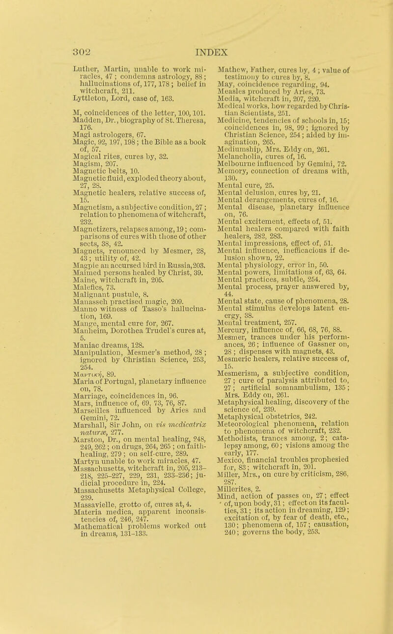 Luther, Martin, unalile to work lui- nicles, 47; coiuleiiiiis astrology, 88; hallucinations of, 177, 178; belief hi witchcraft, 211. Lyttleton, Lord, case of, 163. M, coincidences of the letter, 100,101. Madden, Dr., biography of St. Theresa, 176. Magi astrologers, 67. Magic, 92,197,198; the Bible as a book of, 57. M agical rites, cures by, 32. Magisni, 207. Magnetic belts, 10. Magnetic fluid, exploded theory about, 27, 28. Magnetic healers, rehvtive success of, 15. Magnetism, a subjective condition, 27; relation to phenomena of witchcraft, 232. Magnetizers, relapses among, 19; com- parisons of cures with those of other sects, 38, 42. Magnets, renounced by Mesmer, 28, 43 ; utility of, 42. Magpie an accursed liird in Eiussia,203. Maimed persons healed by Christ, 39. Maine, witchcraft in, 205. Malefics, 73. Malignant pustule, 8. Manasseli practised magic, 209. Manno witness of Tasso's hallucina- tion, 169. Mange, mental cure for, 267. Manheim, Dorothea Trudels cures at, 5. Maniac dreams, 128. Manipulation, Mesnier's method, 28 ; ignored by Christian Science, 2,53, 254. MaVTlKYI, 89. Maria of Portugal, planetary influence on, 78. Marriage, coincidences in, 96. Mars, influence of, 69, 73, 76, 87. Marseilles influenced by Aries and Gemini, 72. Marshall, Sir John, on vis incdicatrix naturee, 277. Marston, Dr., on mental healing, ?48, 249, 262 ; on drugs, 264, 265 ; on faith- healing, 279 ; on self-cure, 289. Martyn unable to work miracles, 47. Massachusetts, witchcraft in, 205, 21.3- 218, 225-227, 229, 231, 233-236; ju- dicial procedure in, 224. Massachusetts Metaphysical College, 239. Massavielle, grotto of, cures at, 4. Materia medica, apparent inconsis- tencies of, 246, 247. Mathematical problems worked out in dreams, 131-133. Mathew, Father, cures by, 4 ; value of testimony to cures by, 8. May, coincidence regarding, 94. Measles produced by Aries, 73. Media, witchcraft in, 207, 220. Medical v.'orks. how regarded byChris- tian Scientists, 251. Medicine, tendencies of schools in, 15; coincidences in, 98, 99 ; ignored by Christian Science, 254; aided by im- agination, 265. Mediumship, Mrs. Eddy on, 261. Melancholia, cures of, 16. Melbourne influenced by Gemini, 72. Memory, connection of dreams with, 130. Mental cure, 25. Mental delusion, cures by, 21. Mental derangements, cures of, 16. Mental disease, planetary influence on, 76. Mental excitement, effects of, 51. Mental healers compared with faith healers, 282, 283. Mental impressions, effect of, 51. Mental influence, inefiicacious if de- lusion shown, 22. Mental physiology, eri'or in, 50. Mental powers, limitations of, 63, 64. Mental practices, subtle, 254. Mental process, prayer answered by, 44. Mental state, cause of phenomena, 28. Mental stunulus develops latent en- ergy, 38. Mental treatment, 257. Merciwy, influence of, 66, 68, 76, 88. Mesmer, trances under his perform- ances, 26; influence of Gassner on, 28 ; dispenses with magnets, 43. Mesmeric healers, relative success of, 15. Mesmerism, a subjective condition, 27; cure of paralysis attributed to, 27 ; artificial somnambulism, 135 ; m-s. Eddy on, 261. Metaphysical healing, discovery of the science of, 239. Metaphysical obstetrics, 242. Meteorological phenomena, relation to phenomena of witchcraft, 232. Methodists, trances among, 2; cata- lepsy among, 60; visions among the early, 177. Mexico, financial troubles prophesied fur, 83; witchcraft in, 201. Miller, Mrs., on cui-e by criticism, 286. 287. Millerites, 2. Mind, action of passes on, 27; effect * of, upon body, 31; effect on its facul- ties, 31; its action in dreaming, 129; excitation of, by fear of death, etc., 130; phenomena of, 157; causation, 240; governs the body, 253.