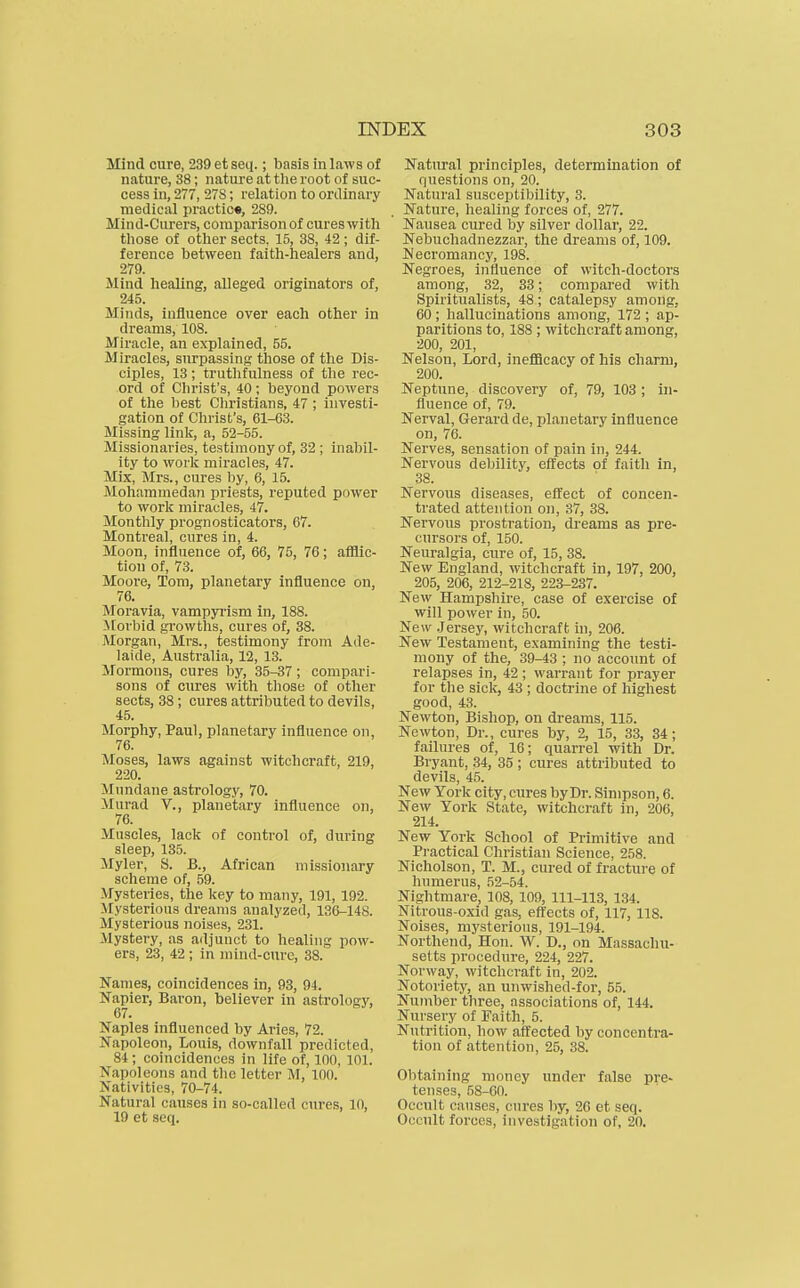 Mind cure, 239etseti.; basis inlaws of nature, 38; nature at the root of suc- cess in, 277, 27S; relation to ordinary medical prautic«, 289. Mind-Curers, compai'isonof cures with those of other sects, 15, 38, 42 ; dif- ference between faith-healers and, 279. Mind healing, alleged originators of, 245. Minds, influence over each other in dreams, 108. Miracle, an explained, 55. Miracles, surpassing those of the Dis- ciples, 13; truthfulness of the rec- ord of Christ's, 40; beyond powers of the best Cliristians, 47 ; investi- gation of Christ's, 61-63. Missing linlc, a, 52-55. Missionaries, testimony of, 32 ; inabil- ity to worlc miracles, 47. Mix, Mrs., cures by, 6, 15. Mohammedan priests, reputed power to work miracles, 47. Monthly prognosticators, 67. Montreal, cures in, 4. Moon, influence of, 66, 75, 76; afflic- tion of, 73. Moore, Tom, planetary influence on, 76. Moravia, vampyrism in, 188. ilorbid growths, cures of, 38. Morgan, Mrs., testimony from Ade- laide, Australia, 12, 13. Mormons, cures by, 35-37; compari- sons of cures with tliose of other sects, 38 ; cures attributed to devils, 45. Morphy, Paul, planetary influence on, 76. Moses, laws against witchcraft, 219, 220. Mundane astrology, 70. >Iurad v., planetary influence on, 76. Muscles, lack of control of, during sleep, 135. Myler, S. B., African missionary scheme of, 59. Mysteries, the key to many, 191, 192. Mysterious dreams analyzed, 136-148. Mysterious noises, 231. Mystery, as adjunct to healing pow- ers, 23, 42 ; in mind-cure, 38. Names, coincidences in, 93, 94. Napier, Baron, believer in astrology, 67. Naples influenced by Aries, 72. Napoleon, Louis, downfall predicted, 84; coincidences in life of, 100, 101. Napoleons and the letter M, 100. Nativities, 70-74. Natural causes in so-called cures, 10, 19 et seq. Natural principles, determination of questions on, 20. Natural susceptibility, 3. Nature, healing forces of, 277. Nausea cured by silver dollar, 22. Nebuchadnezzar, the dreams of, 109. Necromancy, 198. Negroes, influence of witch-doctors among, 32, 33; compared witli Spiritualists, 48; catalepsy among. 60; hallucinations among, 172 ; ap- paritions to, 188; witchcraft among, 200, 201, Nelson, Lord, inefiBcacy of his charm, 200. Neptune, discovery of, 79, 103 ; in- fluence of, 79. Nerval, Gerard de, planetary influence on, 76. Nerves, sensation of pain in, 244. Nervous debility, effects of faith in, 38. Nervous diseases, effect of concen- trated attention on, 37, 38. Nervous prostration, dreams as pre- cursors of, 150. Neuralgia, cure of, 15, 38. New England, witchcraft in, 197, 200, 205, 206, 212-218, 223-237. New Hampshire, case of exercise of will power in, 50. New .Jersey, witchcraft in, 206. New Testament, examining the testi- mony of the, 39-43 ; no account of relapses in, 42 ; warrant for prayer for the sick, 43 ; doctrine of highest good, 43. Newton, Bishop, on dreams, 115. Newton, Dr., cures by, 2, 15, 33, 34 ; failures of, 16; quarrel with Dr. Bryant, 34, 35 ; cures attributed to devils, 45. New York city, cures by Dr. Simpson, 6. New York State, witchcraft in, 206, 214. New York School of Primitive and Practical Christian Science, 258. Nicholson, T. M., cured of fracture of humerus, 52-54. Nightmare, 108, 109, 111-113, 134. Nitrous-oxid gas, effects of, 117, 118. Noises, mysterious, 191-194. Northend, Hon. W. D., on Massachu- setts procedure, 224, 227. Norway, witchcraft in, 202. Notoriety, an unwished-for, 55. Number three, associations of, 144. Nursery of Faith, 5. Nutrition, how affected by concentra- tion of attention, 25, 38. Obtaining money under false pre- tenses, 58-60. Occult causes, cures by, 26 et seq. Occult forces, investigation of, 20.