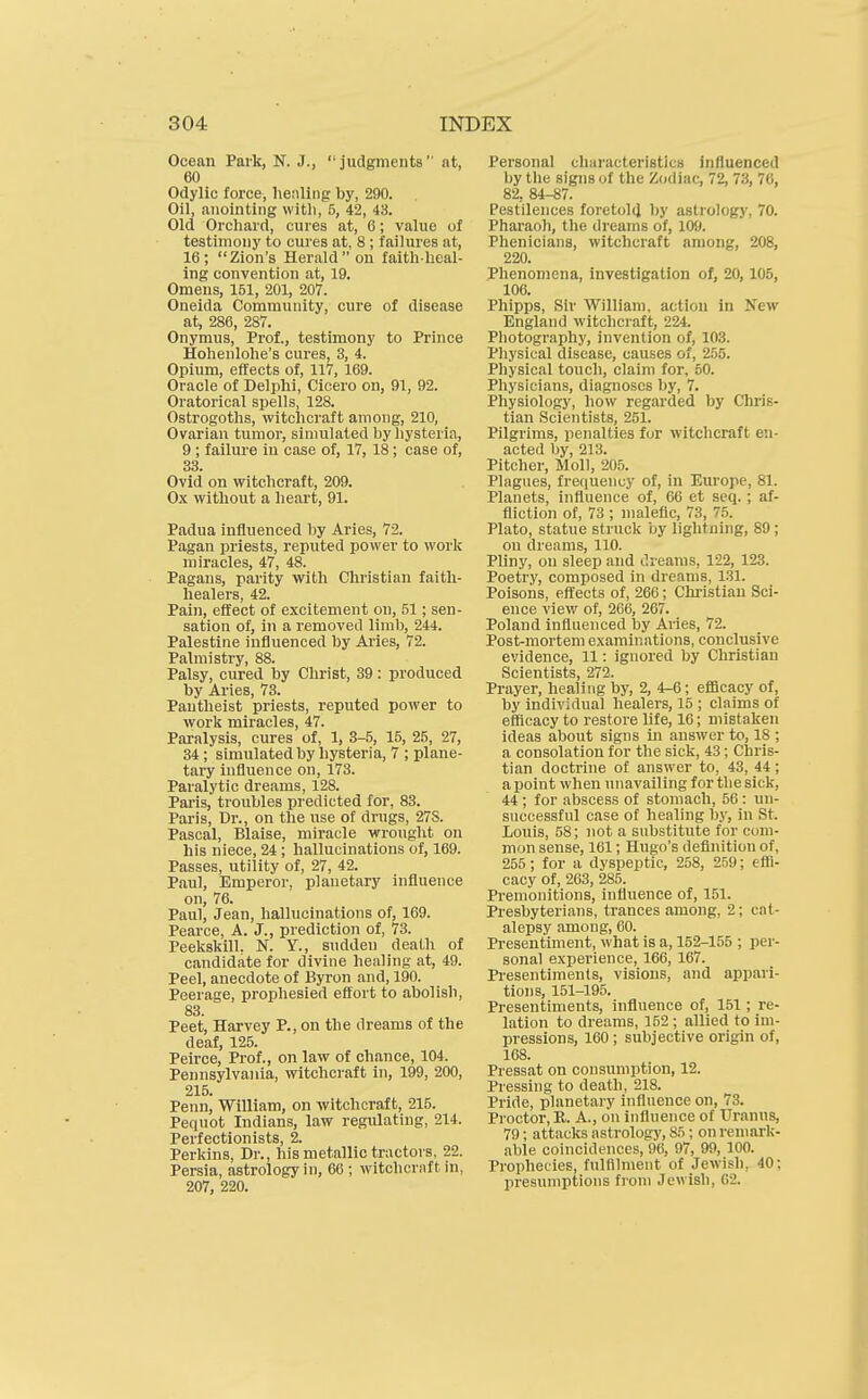 Ocean Park, N. J.,  judgments  at, 60 Odylic force, henling by, 290. Oil, anointing witli, 5, 42, 43. Old Orchard, cures at, 6; value of testimony to cures at, 8 ; failures at, 16; Zion's Herald on faithhcal- ing convention at, 19. Omens, 151, 201, 207. Oneida Community, cure of disease at, 286, 287. Onymus, Prof., testimony to Prince Hohenlohe's cures, 3, 4. Opium, effects of, 117, 169. Oracle of Delphi, Cicero on, 91, 92. Oratorical spells, 128. Ostrogoths, witchcraft among, 210, Ovarian tumor, simulated by hysteria, 9 ; failure in case of, 17, 18; case of, 33. Ovid on witchcraft, 209. Ox without a heart, 91. Padua influenced by Aries, 72. Pagan priests, reputed power to work miracles, 47, 48. Pagans, parity with Christian faith- healers, 42. Pain, effect of excitement on, 51; sen- sation of, in a removed limb, 244. Palestine influenced by Ai-ies, 72. Palmistry, 88. Palsy, cured by Christ, 39: produced by Aries, 78. Pantheist priests, reputed power to work miracles, 47. Paralysis, cures of, 1, 3-5, 15, 25, 27, 34; simulated by hysteria, 7 ; plane- tary influence on, 173. Paralytic dreams, 128. Paris, troubles predicted for, 83. Paris, Dr., on the use of drugs, 27S. Pascal, Blaise, miracle wrought on his niece, 24 ; hallucinations of, 169. Passes, utility of, 27, 42. Paul, Emperor, planetary influence on, 76. Paul, Jean, hallucinations of, 169. Pearce, A. J., prediction of, 73. Peekskill. N. Y., sudden death of candidate for divine healing at, 49. Peel, anecdote of Byron and, 190. Peerage, prophesied effort to abolish, 83. Peet, Harvey P., on the dreams of the deaf 125. Peirce,' Prof., on law of chance, 104. Pennsylvania, witchcraft in, 199, 200, 215. Penn, William, on witchcraft, 215. Peqnot Indians, law regulating, 214. Perfectionists, 2. Perkins, Dr., his metallic tractors, 22. Persia, astrology in, 66 ; witchcraft in, 207, 220. Personal clmracteristlcs influenced by the signs of the Zodiac, 72, 73, 76, 82, 84-87. Pestilences foretold by astrology, 70. Pharaoh, the dreams of, 109. Phenicians, witchcraft among, 208, 220. Phenomena, InTestigation of, 20, 105, 106. Phipps, Sir William, action in New England witchcraft, 224. Photography, invention of, 103. Physical disease, causes of, 255. Physical touch, claim for, 60. Pliysicians, diagnoses by, 7. Physiology, how regarded by Chris- tian Scientists, 251. Pilgrims, penalties for witchcraft en- acted by, 213. Pitcher, Moll, 205. Plagues, frequency of, in Europe, 81. Planets, influence of, 66 et seq.; af- fliction of, 73 ; malefic, 73, 7.5. Plato, statue struck by lightning, 89 ; on dreams, 110. Pliny, on sleep and Oreams, 122, 123. Poetry, composed in dreams, 131. Poisons, effects of, 266; Christian Sci- ence view of, 206, 267. Poland influenced by Aries, 72. Post-mortem examinations, conclusive evidence, 11: ignored by Christian Scientists, 272. Prayer, healing by, 2, 4-6; eflScacy of, by individual healers, 15 ; claims of efficacy to restore life, 16; mistaken ideas about signs in answer to, 18 ; a consolation for the sick, 43; Chris- tian doctrine of answer to, 43, 44; a point when unavailing for the sick, 44 ; for abscess of stomach, 56 : un- successful case of healing by, in St. Louis, 58; not a substitute for com- mon sense, 161; Hugo's definition of, 255 ; for a dyspeptic, 258, 259; efli- cacy of, 263, 285. Premonitions, influence of, 151. Presbyterians, trances among, 2; cat- alepsy among, 60. Presentiment, what is a, 152-155 ; ])er- sonal experience, 166, 167. Pi-esentiments, visions, and appari- tions, 151-195. Presentiments, influence of, 151; re- lation to dreams, 152 ; allied to im- pressions, 160 ; subjective origin of, 168. Pressat on consumption, 12. Pressing to death, 218. Pride, planetary influence on, 73. Proctor, K. A., on influence of Uranus, 79; attacks astrology, 85; on remark- able coincidences, 96, 97, 99, 100. Prophecies, fulfilment of Jewish, 40; presumptions fioni Jewish, 62.