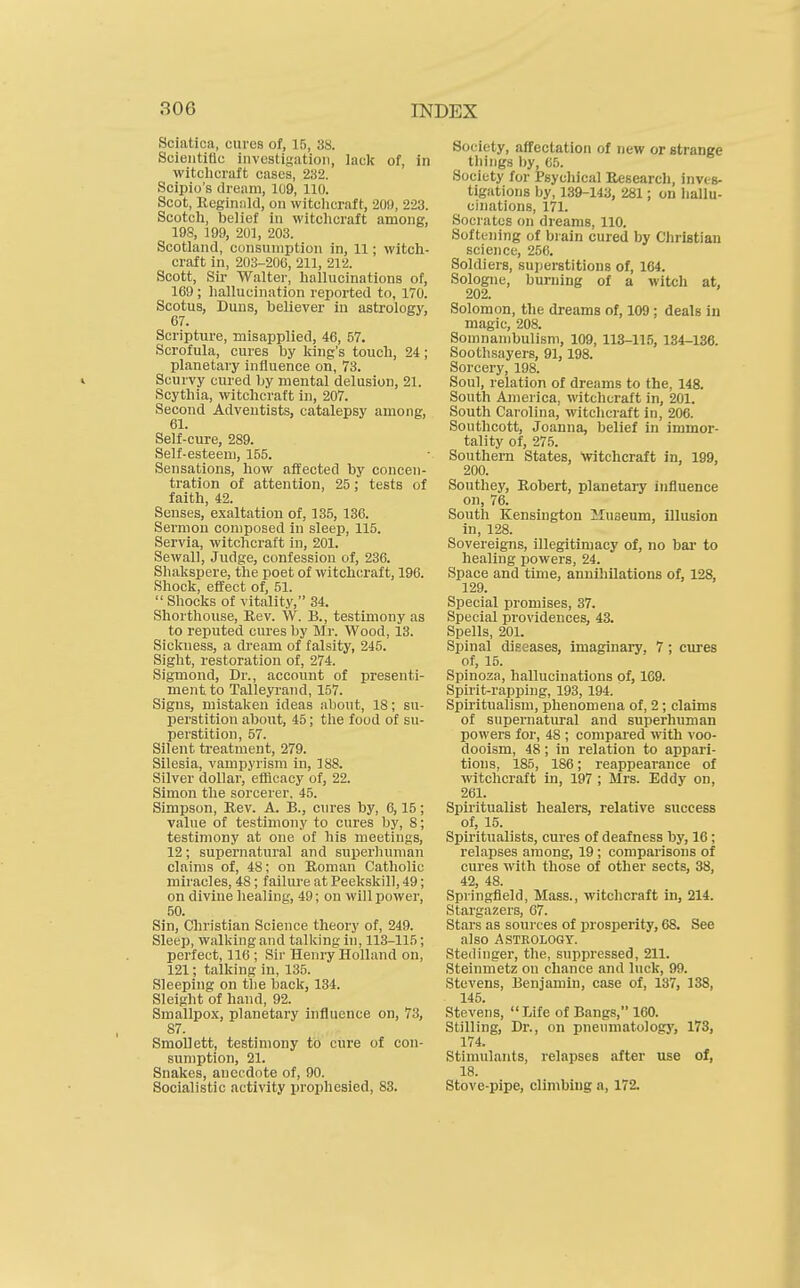 Sciatica, cures of, 15, 38. Scientific investigation, lack of, in witchcraft cases, 232. Scipio's dream, 109, 110. Scot, Reginnld, on witchcraft, 20!), 223. Scotch, belief in witclicraft among, 198, 199, 20], 203. Scotland, consumption in, 11; witch- craft in, 203-20C, 211, 212. Scott, Sir- Walter, hallucinations of, 169; hallucination reported to, 170. Scotus, Duns, believer iu astrology, 67. Scripture, misapplied, 46, 57. Scrofula, cures by king's touch, 24; planetary influence on, 73. I Scurvy cured by mental delusion, 21. Scythia, witchcraft in, 207. Second Adventists, catalepsy among, 61. Self-cure, 289. Self-esteem, 155. Sensations, how affected by concen- tration of attention, 25; tests of faith, 42. Senses, exaltation of, 135, 136. Sermon composed in sleep, 115. Servia, witchcraft in, 201. Sewall, Judge, confession of, 236. Shakspere, the poet of witclicraft, 196. Shock, effect of, 51.  Shocks of vitality, 34. Shorthouse, Eev. W. B., testimony as to reputed cures by Mr. Wood, 13. Sickness, a di-eam of falsity, 245. Sight, restoration of, 274. Sigmond, Dr., account of presenti- ment to Talleyrand, 157. Signs, mistaken ideas about, 18; su- perstition about, 45; the food of su- perstition, 57. Silent treatment, 279. Silesia, vampyrism in, 188. Silver dollar, efficacy of, 22. Simon the sorcerer, 45. Simpson, Rev. A. B., cures by, 6,15; value of testimony to cures by, 8; testimony at one of his meetings, 12; supernatural and superliuman claims of, 48; on Roman Catholic miracles, 48; failure at Peekskill, 49; on divine healing, 49; on willpower, 50. Sin, Christian Science theory of, 249. Sleep, walking and talking hi, 113-115; perfect, 116 ; Sir Henry Holland on, 121; talking in, 135. Sleeping on tlie back, 134. Sleight of hand, 92. Smallpox, planetary influence on, 73, 87. Smollett, testimony to cure of con- sumption, 21. Snakes, anecdote of, 90. Socialistic activity prophesied, 83. Society, affectation of new or strange things l)y, 65. Society for Psychical Research, inves- tigations by, 139-143, 281; on liallu- cinations, 171. Socrates on dreams, 110. Softening of brain cured by Christian science, 256. Soldiers, superstitions of, 164. Sologne, burning of a witch at, 202. Solomon, the dreams of, 109; deals in magic, 208. Somnambulism, 109, 113-115, 134-136. Soothsayers, 91,198. Sorcery, 198. Soul, relation of dreams to the, 148. South America, witchcraft in, 201. South Carolina, witchcraft in, 206. Southcott, Joanna, belief in immor- tality of, 275. Southern States, witchcraft in, 199, 200. Southey, Robert, planetary influence on, 76. South Kensington 2Iuseum, illusion in, 128. Sovereigns, illegitimacy of, no bar to healing powers, 24. Space and time, annihilations of, 128, 129. Special promises, 37. Special providences, 43. Spells, 201. Spinal diseases, imaginary, 7; cures of, 15. Spinoza, hallucinations of, 1G9. Spirit-rapping, 193, 194. Spiritualism, phenomena of, 2 ; claims of supernatural and superhuman powers for, 48 ; compared with voo- dooism, 48; in relation to appari- tions, 185, 186; reappearance of witchcraft in, 197 ; Mrs. Eddy on, 261. Spiritualist healers, relative success of, 15. Spiritualists, cures of deafness by, 16; relapses among, 19; comparisons of cures with those of other sects, 38, 42, 48. Springfield, Mass., witchcraft in, 214. Stargazers, 67. Stars as sources of prosperity, 68. See also Astrology. Stedinger, the, suppressed, 211. Steinmetz on chance and luck, 99. Stevens, Benjamin, case of, 137, 138, 145. Stevens, Life of Bangs, 160. Stilling, Dr., on pnenmatology, 173, 174. Stimulants, relapses after use of, 18. Stove-pipe, climbing a, 172.