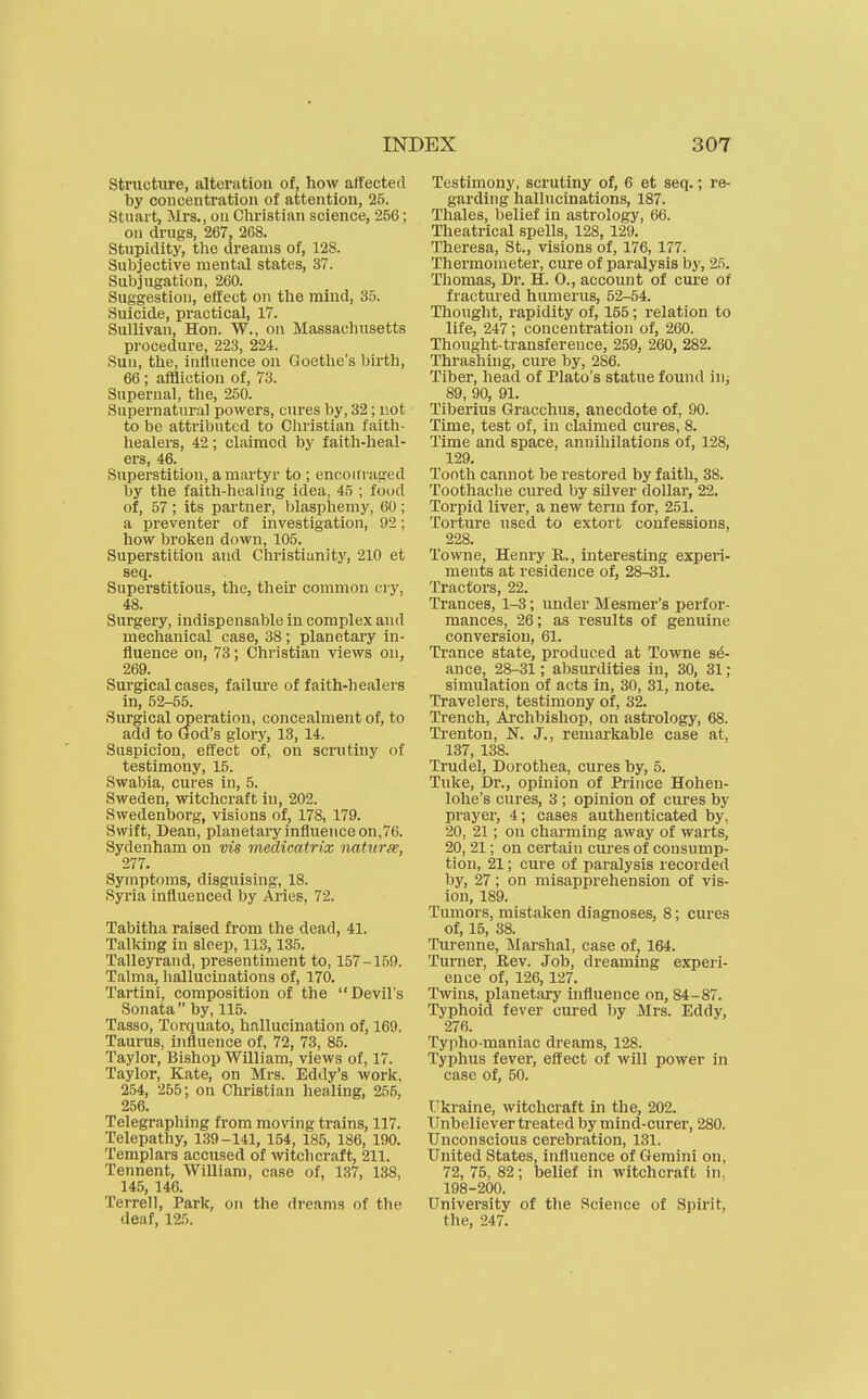 Stnichire, alteration of, how alfecteil by concentration of attention, 25. Stuart, Mrs., on Christian science, 250; on drngs, 267, 268. Stupidity, tlie dreams of, 128. Subjective mental states, 37. Subjugation, 260. Suggestion, effect on the mind, 35. Suicide, practical, 17. Sullivan, Hon. W., on Massachusetts procedure, 223, 224. Sun, the, influence on Goethe's birth, 66 ; affliction of, 73. Supernal, the, 250. Supernatural powers, cures by, 32; not to be attributed to Christian faith- healers, 42; claimed by faith-heal- ers, 46. Superstition, a martyr to ; encoifraged by the faith-healing idea, 45 ; food of, 57 ; its partner, blasphemy, 60 ; a preventer of investigation, 92; how broken down, 105. Superstition and Christiunity, 210 et seq. Superstitious, the, their common cry, 48. Surgery, indispensable in complex and meclianical case, 38 ; planetary in- fluence on, 73; Christian views on, 269. Surgical cases, failure of faith-healers in, 52-55. Surgical operation, concealment of, to add to God's glory, 13, 14. Suspicion, effect of, on scrutiny of testimony, 15. Swabia, cures in, 5. Sweden, witchcraft in, 202. Swedenborg, visions of, 178, 179. Swift, Dean, planetaiy influence on,76. Sydenham on vis medicatrix naturee, 277. Symptoms, disguising, 18. Syria influenced by Aries, 72. Tabitha raised from the dead, 41. Tallcing in sleep, 113,135. Talleyrand, presentiment to, 157-159. Talma, Iiallucinations of, 170. Tartini, composition of the Devil's Sonata  by, 115. Tasso, Torquato, hallucination of, 169. Tauinis, ijifluence of, 72, 73, 85. Taylor, Bishop William, views of, 17. Taylor, Kate, on Mrs. Eddy's work, 254, 255; on Cliristian healing, 255, 256. Telegraphing from moving trains, 117. Telepathy, 139-141, 154, 185, 186, 190. Templars accused of witchcraft, 211. Tennent, William, case of, 137, 138, 145, 146. Terrell, Park, on the di'eams of the deaf, 125. Testimony, scrutiny of, 6 et seq.; re- garding hallucinations, 187. Thalea, belief in astrology, 66. Theatrical spells, 128, 129. Theresa, St., visions of, 176, 177. Thermometer, cure of paralysis by, 25. Thomas, Dr. H. 0., account of cure of fractured humerus, 52-54. Thought, rapidity of, 155; relation to life, 247; concentration of, 260. Thought-transference, 259, 260, 282. Thrashing, cure by, 286. Tiber, head of Plato's statue found in,- 89, 90, 91. Tiberius Gracchus, anecdote of, 90. Time, test of, in claimed cures, 8. Time and space, annihilations of, 128, 129. Tootli cannot be restored by faith, 38. Toothache cured by silver doUar, 22. Torpid liver, a new term for, 251. Torture used to extort confessions, 228. Towne, Henry R., interesting experi- ments at residence of, 28-31. Tractors, 22. Trances, 1-3; under Mesmer's perfor- mances, 26; as results of genuine conversion, 61. Trance state, produced at Towne st- ance, 28-31; absurdities in, 30, 31; simulation of acts in, 30, 31, note. Travelers, testimony of, 32. Trench, Archbishop, on astrology, 68. Trenton, N. J., remarkable case at, 137, 138. Trudel, Dorothea, cures by, 5. Tuke, Dr., opinion of Prince Hohen- lohe's cures, 3 ; opinion of cures by prayer, 4; cases authenticated by, 20, 21; on charming away of warts, 20, 21; on certain cures of consump- tion, 21; cure of paralysis recorded by, 27; on misapprehension of vis- ion, 189. Tumors, mistaken diagnoses, 8; cures of, 15, 38. Turenne, Marshal, case of, 164. Turner, Rev. Job, dreaming experi- ence of, 126, 127. Twins, planetary uifluence on, 84 - 87. Typhoid fever cured by Mrs. Eddy, 276. Typho-maniac dreams, 128. Typhus fever, effect of will power in case of, 50. Ukraine, witchcraft in the, 202. Unbeliever treated by mind-curer, 280. Unconscious cerebration, 131. United States, influence of Gemini on, 72, 75, 82; belief in witchcraft in. 198-200. University of the Science of Spirit, the, 247.