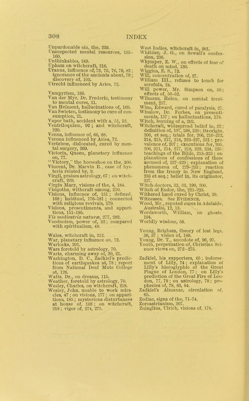 Unpai'doiiiible siu, the, 229. Unsuspected mental resources, 165- 160. Untliinkables, 249. Upham on witchcraft, 216. Uranus, influence of, 73, 76, 76, 79, 82 ; ignorance of the ancients about, 79; discovery of, 103. Utrecht influenced by Aries, 72. Vampyrism, 188. Van der Mye, Dr. Frederic, testimony to mental cures, 21. Van Helmont, hallucinations of, 160. Van Swieten, testimony to cure of con- sumption, 21. Vapoi- bath, accident with a, 51, 52. Ventriloquism, 92 ; and witchcraft, 220. Venus, influence of, 66, 88. Verona influenced by Ai'ies, 72. Vertebras, dislocated, cured by men- tal surgery, 269. Victoria, Queen, planetary influence on, 77.  Victoi-y, the horseshoe on the, 200. Vincent, Dr. Marvin R., case of liys- teria related by, 9. Virgil, praises astrology, 67 ; on witch- craft, 209. Virgin Mary, visions of the, 4, 184. Visigoths, withcraft among, 210. Visions, influence of, 151; defined, 168; habitual, 176-181; connected with religious revivals, 179. Visions, presentiments, and appari- tions, 151-195. Vis medicatrix naturae, 277, 282. Voodooisra, power of, 32; compared with spiritualism, 48. Wales, witchcraft in, 212. War, planetary influence on, 78. Warlocks, 201. Wars foretold by astrology, 70. Warts, charming away of, 20, 21. Washington, D. C, Zadkiel's predic- tions of earthquakes at, 78 ; report from National Deaf Mute College at, 126. Watts, Dr., on dreams, 115. Weather, foretold by astrology, 70. Wesley, Charles, on witchcraft, 218. Wesley, John, unable to work mira- cles, 47 ; on visions, 177 ; on appari- tions, 185; mysterious disturbances at house of, 193 ; on witchcraft, 218 ; vigor of, 274, 275. West Indies, witchcraft in. 201. Whittier, J. G., on Sewall's confes- sion, 236. Whymper, E. W., on effects of fear of death on mind, 130. Wiggins, E. ,S., 73. Will, concentration of, 27. William III., refuses to touch for scrofula, 24. Will power, Mr. Simpson on, bO\ effects of, 50-52. Wilnians, Helen, on mental treat- ment, 257. Wine, Edward, cured of paralysis, 27. Winslow, Dr. Forbes, on presenti- ments, 157 ; on hallucinations, 178. Witch, burning of a, 202. Witchcraft, widespread belief in, 32; definition of, 197,198, 220; its origin, 206, etseq.; trials for, 206, 210-212, 214, 215, 217, 218, 223-227, 231 ; pre- valence of, 207 ; executions for, 205, 206, 211, 214, 217, 218, 228, 234, 235: teachings of the Bible, 218-223 ; ex- planations of confessions of those accused of, 227-229; explanation of phenomena of, 229-233; reaction from the fren^ in New England, 233 et seq.; belief in, its originator, 237. Witch-doctors, 32, 33, 199, 200. Witch of Eudor, the, 221-223. Withered hand cured by Christ, 39. Witnesses. See Evidence. Wood, Mr., reputed cui-es in Adelaide, Australia, 12, 13. Wordsworth, William, on ghosts. 194. Worldly wisdom, 58. Young, Brigham, theory of lost legs 36, 37 ; vision of, 189. Young, Dr. T., anecdote of, 96, 97. Youth, perpetuation of, Christian Sci- ence views on, 272-275. Zadkiel, his supporters, 65; indorse- ment of Lilly, 74 ; exTjlanation of Lilly's hieroglyphic of the Great Plague of London, 77; on Lilly's prediction of the Great Fire of Lon- don, 77, 78 ; on astrology, 78 ; pro- phecies of, 78, 83, 84. Zadkiel's Almanac, circulation of, 65. Zodiac, signs of the, 71-74. Zoroastrianism, 207. Zuinglius, Ulrich, visions of, 178.