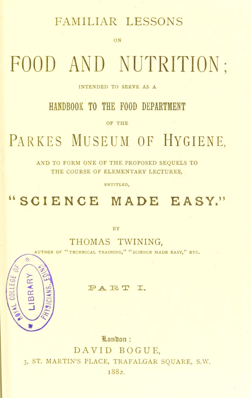 FAMILIAR LESSONS ON FOOD AND NUTRITION; INTENDED TO SERVE AS A HANDBOOK TO THE FOOD DEPARTMENT OF THE Parkes Museum of Hygiene, AND TO FORM ONE OF THE PROPOSED SEQUELS TO THE COURSE OF ELEMENTARY LECTURES, ENTITLED, “SCIENCE MADE EASY.” THOMAS TWINING, 3, ST. MARTIN’S PLACE, TRAFALGAR SQUARE, S.W. 1882.