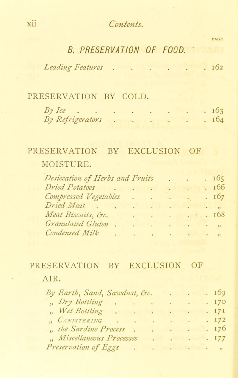 PAGE B. PRESERVATION OF FOOD. Leading Features . . . . . .162 PRESERVATION BY COLD. By Ice 163 By Refrigerators . . . . . .164 PRESERVATION BY EXCLUSION OF MOISTURE. Desiccation of Herbs and Fruits . . .165 Dried Potatoes . . . . . .166 Compressed Vegetables . . . . .167 Dried Meat ........ Meat Biscuits, &c. . . . . ■ . 168 Gramdated Gluten ....... Condensed Milk ....... PRESERVATION BY EXCLUSION OF AIR. By Earth, Sand, Sawdust, &c. . . .169 „ Dry Bottling . . . . . .170 „ Wet Bottling . . . . . . 171 „ Canistering . . . . . .172 „ the Sardine Process . . . . .176 „ Miscellaneous Processes . . . . 177 Preservation of Eggs ......