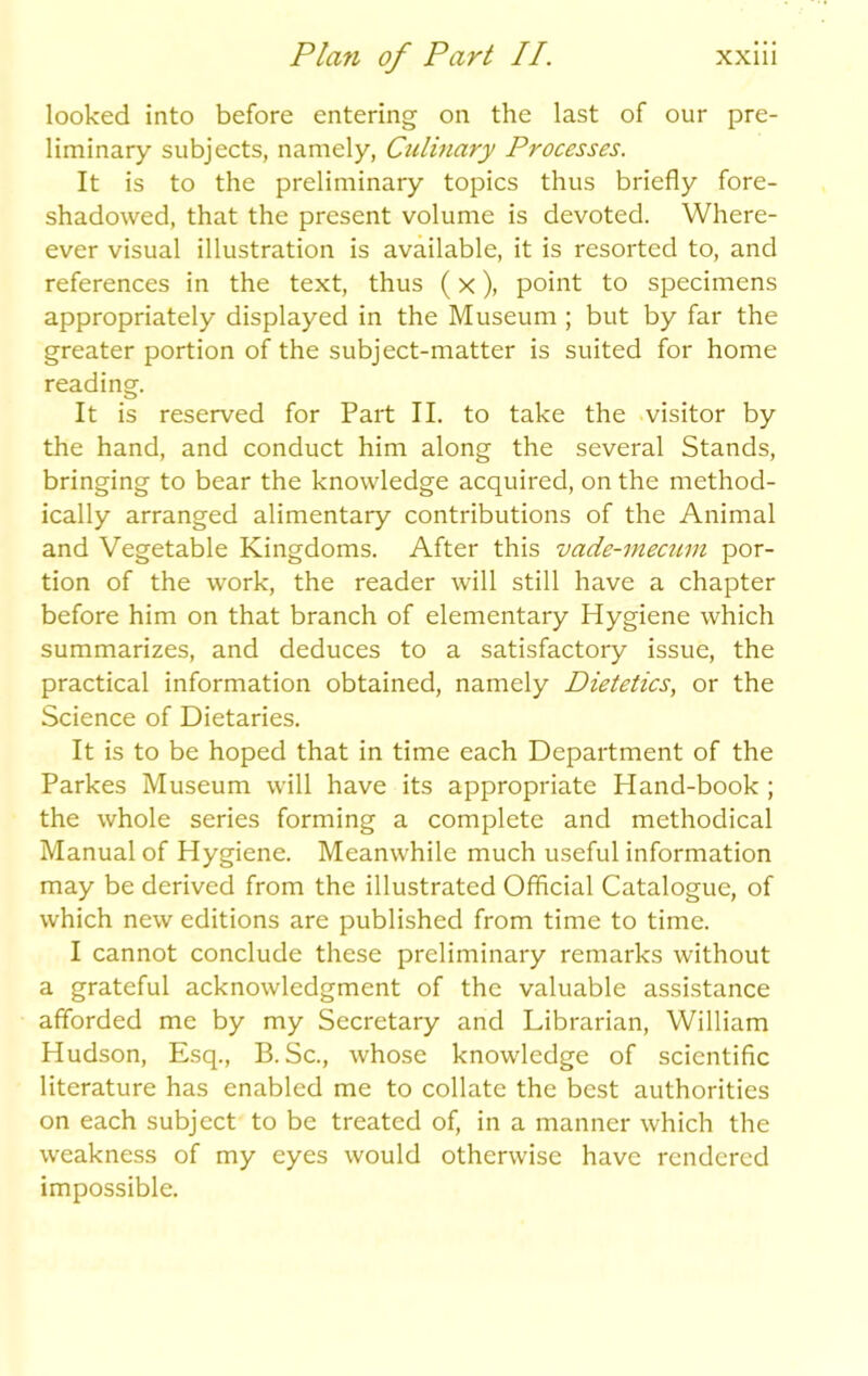 looked into before entering on the last of our pre- liminary subjects, namely, Culinary Processes. It is to the preliminary topics thus briefly fore- shadowed, that the present volume is devoted. Where- ever visual illustration is available, it is resorted to, and references in the text, thus (x), point to specimens appropriately displayed in the Museum ; but by far the greater portion of the subject-matter is suited for home reading. It is reserved for Part II. to take the visitor by the hand, and conduct him along the several Stands, bringing to bear the knowledge acquired, on the method- ically arranged alimentary contributions of the Animal and Vegetable Kingdoms. After this vade-mecum por- tion of the work, the reader will still have a chapter before him on that branch of elementary Hygiene which summarizes, and deduces to a satisfactory issue, the practical information obtained, namely Dietetics, or the Science of Dietaries. It is to be hoped that in time each Department of the Parkes Museum will have its appropriate Hand-book ; the whole series forming a complete and methodical Manual of Hygiene. Meanwhile much useful information may be derived from the illustrated Official Catalogue, of which new editions are published from time to time. I cannot conclude these preliminary remarks without a grateful acknowledgment of the valuable assistance afforded me by my Secretary and Librarian, William Hudson, Esq., B. Sc., whose knowledge of scientific literature has enabled me to collate the best authorities on each subject to be treated of, in a manner which the weakness of my eyes would otherwise have rendered impossible.